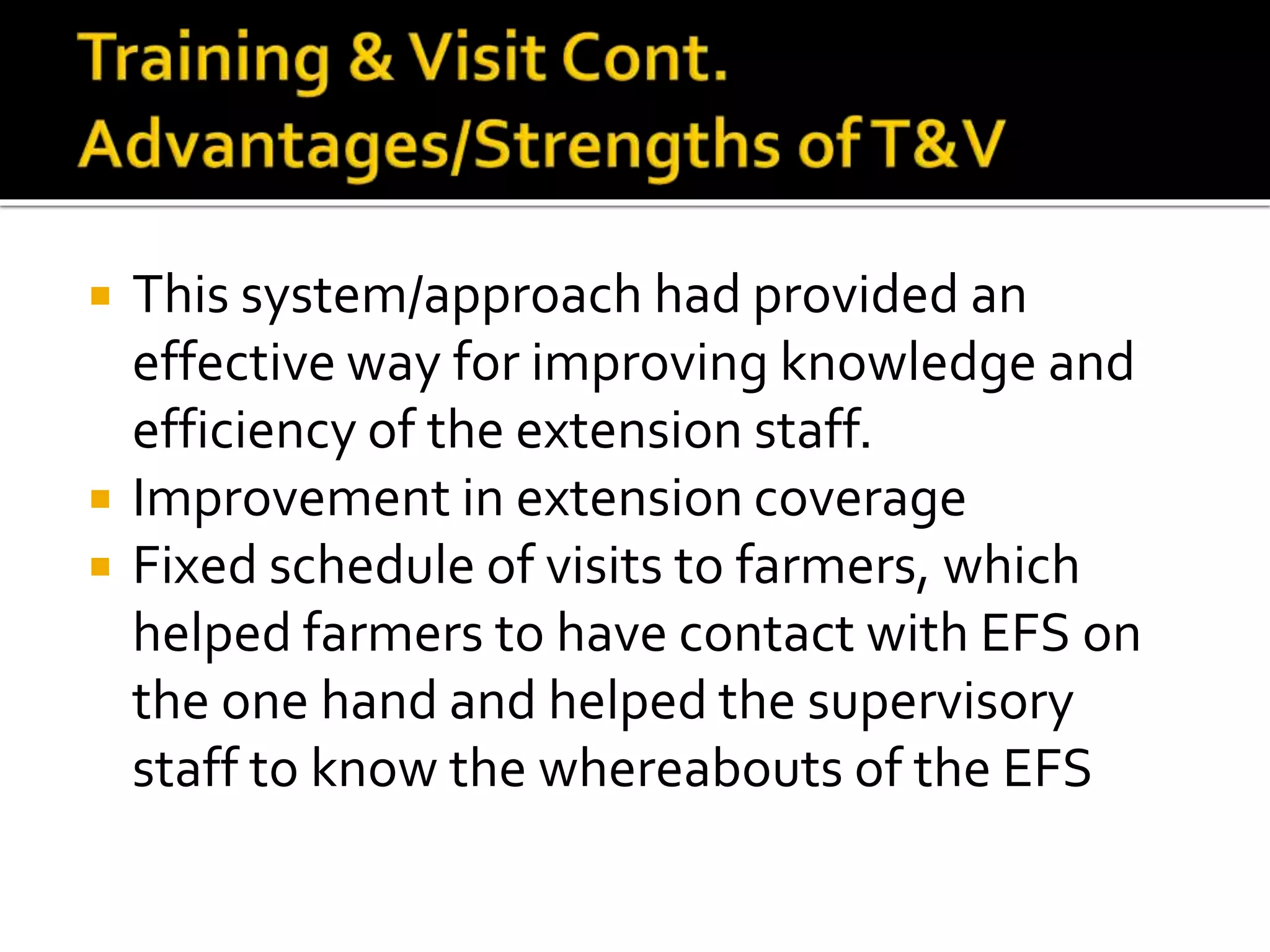  This system/approach had provided an
effective way for improving knowledge and
efficiency of the extension staff.
 Improvement in extension coverage
 Fixed schedule of visits to farmers, which
helped farmers to have contact with EFS on
the one hand and helped the supervisory
staff to know the whereabouts of the EFS
 