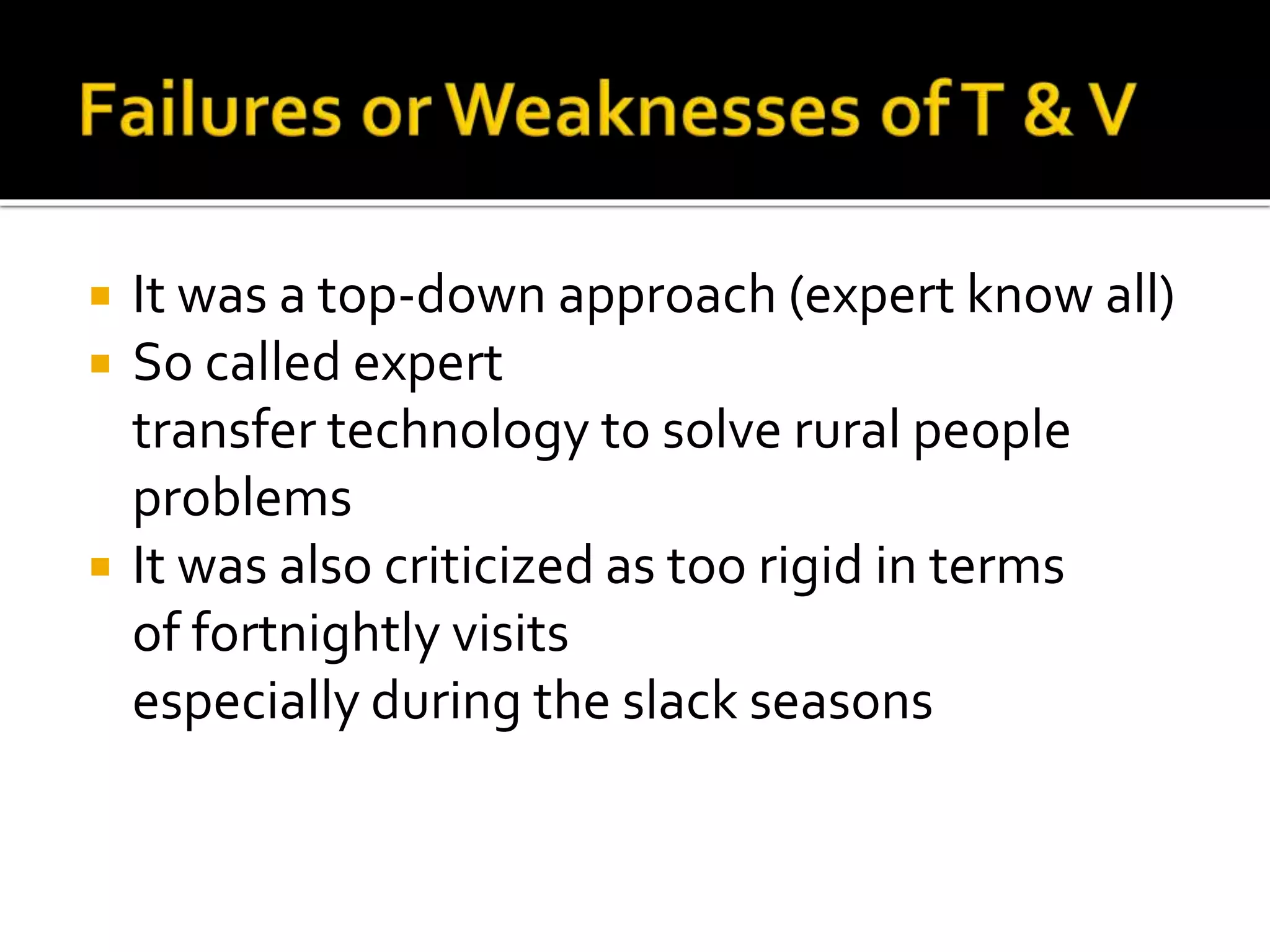  It was a top-down approach (expert know all)
 So called expert
transfer technology to solve rural people
problems
 It was also criticized as too rigid in terms
of fortnightly visits
especially during the slack seasons
 