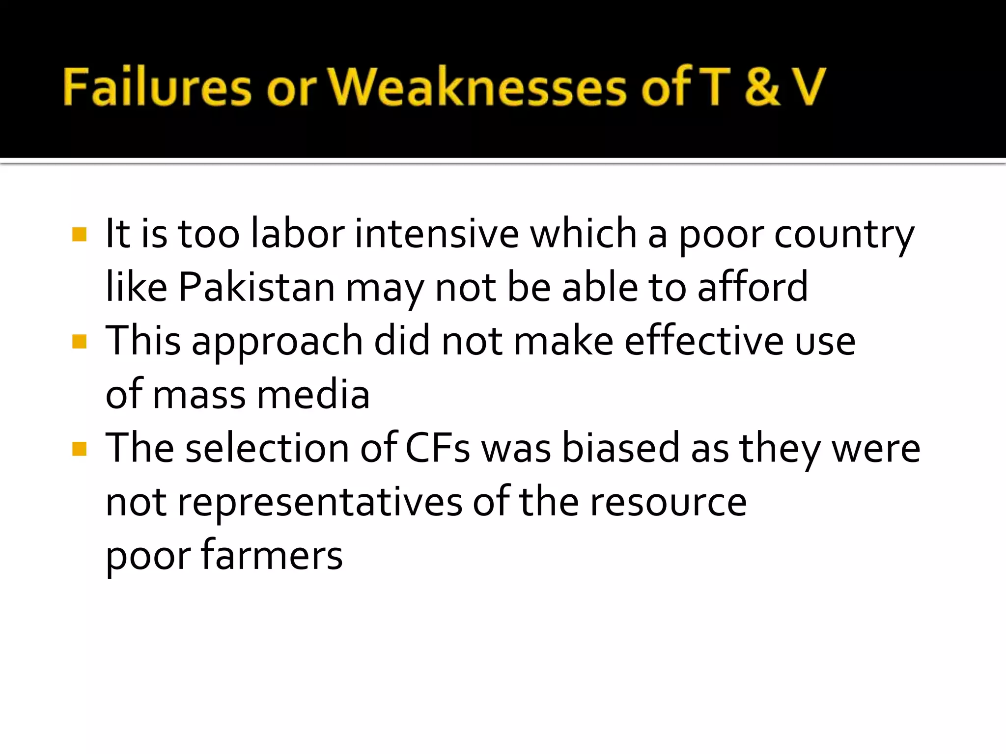  It is too labor intensive which a poor country
like Pakistan may not be able to afford
 This approach did not make effective use
of mass media
 The selection ofCFs was biased as they were
not representatives of the resource
poor farmers
 