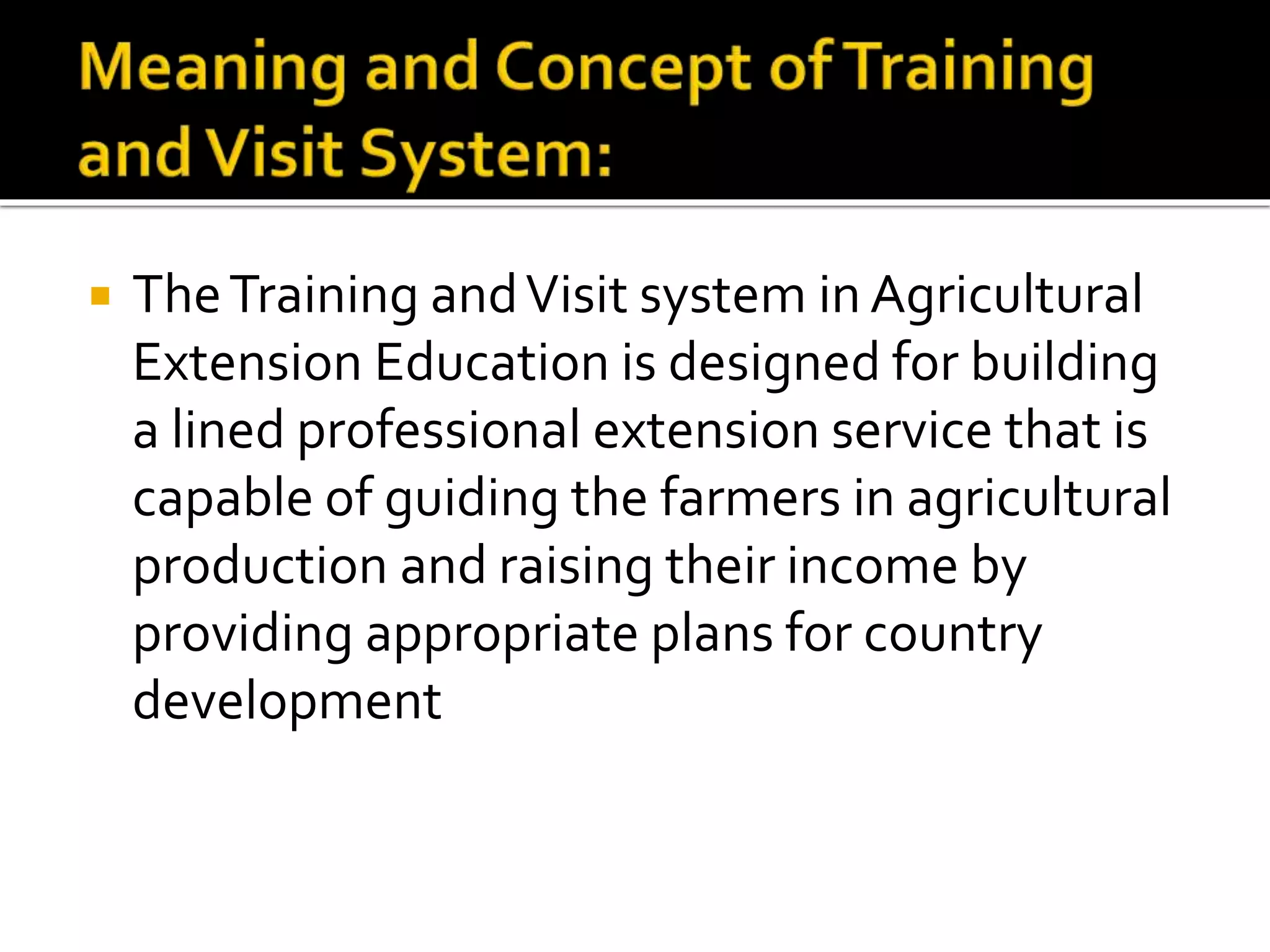  TheTraining andVisit system in Agricultural
Extension Education is designed for building
a lined professional extension service that is
capable of guiding the farmers in agricultural
production and raising their income by
providing appropriate plans for country
development
 