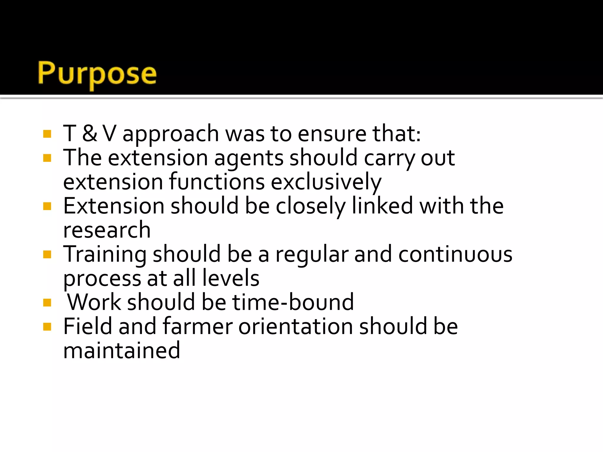  T &V approach was to ensure that:
 The extension agents should carry out
extension functions exclusively
 Extension should be closely linked with the
research
 Training should be a regular and continuous
process at all levels
 Work should be time-bound
 Field and farmer orientation should be
maintained
 