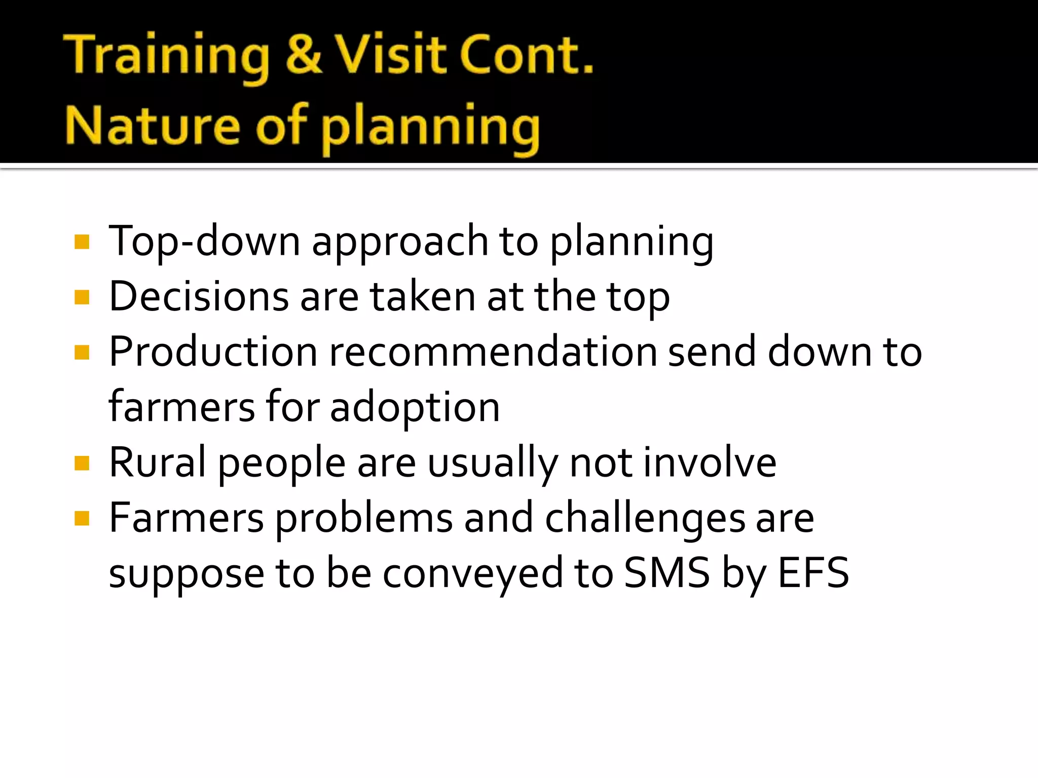  Top-down approach to planning
 Decisions are taken at the top
 Production recommendation send down to
farmers for adoption
 Rural people are usually not involve
 Farmers problems and challenges are
suppose to be conveyed to SMS by EFS
 