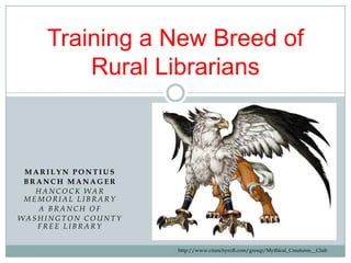 Training a New Breed of
        Rural Librarians



 MARILYN PONTIUS
 BRANCH MANAGER
   HANCOCK WAR
 MEMORIAL LIBRARY
   A BRANCH OF
WASHINGTON COUNTY
   FREE LIBRARY


                    http://www.crunchyroll.com/group/Mythical_Creatures__Club
 