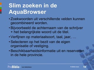 Slim zoeken in de AquaBrowser Zoekwoorden uit verschillende velden kunnen gecombineerd worden. Bijvoorbeeld de achternaam van de schrijver + het belangrijkste woord uit de titel. Verfijnen op materiaalsoort, taal, jaar, … Selecteren op het bezit van de eigen organisatie of vestiging. Beschikbaarheidsinformatie uit en reserveren in de hele provincie. ProBiblio basis 