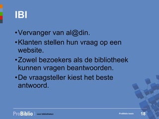 IBI Vervanger van al@din. Klanten stellen hun vraag op een website. Zowel bezoekers als de bibliotheek kunnen vragen beantwoorden. De vraagsteller kiest het beste antwoord. ProBiblio basis 