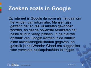 Zoeken zoals in Google Op internet is Google de norm als het gaat om het vinden van informatie. Mensen zijn gewend dat er veel resultaten gevonden worden, en dat de bovenste resultaten het beste bij hun vraag passen. In de nieuwe opmaak van Google worden in de kantlijn extra selectiemogelijkheden gegeven, en gebruik je het Wonder Wheel om suggesties voor verwante zoekopdrachten te krijgen. ProBiblio basis 