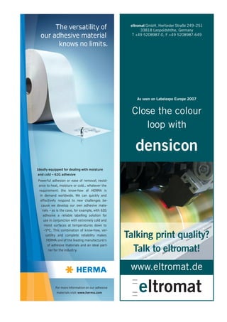 eltromat GmbH, Herforder Straße 249–251
       The versatility of                                 33818 Leopoldshöhe, Germany
  our adhesive material                              T +49 5208987-0, F +49 5208987-649

        knows no limits.




                                                       As seen on Labelexpo Europe 2007


                                                     Close the colour
                                                        loop with

                                                      densicon
Ideally equipped for dealing with moisture
and cold – 62G adhesive
Powerful adhesion or ease of removal; resist-
 ance to heat, moisture or cold... whatever the
 requirement: the know-how of HERMA is
 in demand worldwide. We can quickly and
  effectively respond to new challenges be-
  cause we develop our own adhesive mate-
   rials – as is the case, for example, with 62G
   adhesive a reliable labelling solution for
   use in conjunction with extremely cold and
    moist surfaces at temperatures down to
    –5°C. This combination of know-how, ver-
     satility and complete reliability makes
     HERMA one of the leading manufacturers
                                                   Talking print quality?
      of adhesive materials and an ideal part-
       ner for the industry.                         Talk to eltromat!
                                                    www.eltromat.de
            For more information on our adhesive
             materials visit: www.herma.com
 