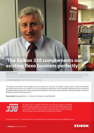 ‘The Xeikon 330 complements our
existing flexo business perfectly.’
Creative Screenprint Ltd
Creative Screenprint Ltd has been producing high quality self adhesive labels and associated products for over 21 years, utilising a wide range of print disciplines to meet client needs.
These include screenprinting, water-based flexographic, hotfoil printing, thermal overprinting, and the latest digital production. Creative Screenprint produces labels for the food,
electrical, automotive, and packaging industries. Specialities include labelling for chemical products and high-quality multi-coloured decals for the children’s shoe industry.

C.S. Creative Screenprint Ltd, Unit D, Bay 2, Willenhall Trading Estate, WV13 2JW.




“The addition of the Xeikon 330 has helped to drive our business into the future. The ability to produce short-run labels cost effectively
and quickly ensures that we can compete in an ever more demanding market place, and this capability complements with our traditional
flexographic label printing systems. The printing speed and flexibility in running conventional substrates offered by the Xeikon 330 made it
the logical choice for Creative Screenprint.”

Simon Smith, Managing Director - C.S. Creative Screenprint Limited, Willenhall.




                                     The Xeikon 330 is a web-fed label press that offers you quicker turnaround,
                                     greater flexibility and shorter runs for narrow-format digital label printing. Thanks
                                     to its unsurpassed quality and flexibility, it guarantees truly simple planning and
                                     a short time to market – ideal for just-in-time label printing. In short, the Xeikon
                                     330 will change your business without changing your workflow.




Punch Graphix UK Ltd. - T. +44 (0)1 904 520 555 - www.xeikon.com. For more information, mail to label@xeikon.com.
 