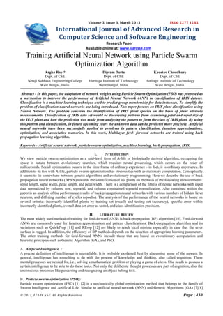 Volume 3, Issue 3, March 2013                          ISSN: 2277 128X
                        International Journal of Advanced Research in
                         Computer Science and Software Engineering
                                                        Research Paper
                                            Available online at: www.ijarcsse.com
   Training Artificial Neural Network using Particle Swarm
                    Optimization Algorithm
                Argha Roy *                            Diptam Dutta                       Kaustav Choudhury
                Dept. of CSE                            Dept. of CSE                           Dept. of CSE
     Netaji Subhash Engineering College       Heritage Institute of Technology       Heritage Institute of Technology
             West Bengal, India.                    West Bengal, India.                    West Bengal, India.

 Abstract - In this paper, the adaptation of network weights using Particle Swarm Optimization (PSO) was proposed as
a mechanism to improve the performance of Artificial Neural Network (ANN) in classification of IRIS dataset.
Classification is a machine learning technique used to predict group membership for data instances. To simplify the
problem of classification neural networks are being introduced. This paper focuses on IRIS plant classification using
Neural Network. The problem concerns the identification of IRIS plant species on the basis of plant attribute
measurements. Classification of IRIS data set would be discovering patterns from examining petal and sepal size of
the IRIS plant and how the prediction was made from analyzing the pattern to form the class of IRIS plant. By using
this pattern and classification, in future upcoming years the unknown data can be predicted more precisely. Artificial
neural networks have been successfully applied to problems in pattern classification, function approximations,
optimization, and associative memories. In this work, Multilayer feed- forward networks are trained using back
propagation learning algorithm.

Keywords - Artificial neural network, particle swarm optimization, machine learning, back-propagation, IRIS.

                                                     I.      INTRODUCTION
We view particle swarm optimization as a mid-level form of A-life or biologically derived algorithm, occupying the
space in nature between evolutionary searches, which requires neural processing, which occurs on the order of
milliseconds. Social optimization occurs in the time frame of ordinary experience - in fact, it is ordinary experience. In
addition to its ties with A-life, particle swarm optimization has obvious ties with evolutionary computation. Conceptually,
it seems to lie somewhere between genetic algorithms and evolutionary programming. Here we describe the use of back
propagation neural networks (BPNN) towards the identification of iris plants on the basis of the following measurements:
sepal length, sepal width, petal length, and petal width. There is a comparison of the fitness of neural networks with input
data normalized by column, row, sigmoid, and column constrained sigmoid normalization. Also contained within the
paper is an analysis of the performance results of back propagation neural networks with various numbers of hidden layer
neurons, and differing number of cycles (epochs). The analysis of the performance of the neural networks is based on
several criteria: incorrectly identified plants by training set (recall) and testing set (accuracy), specific error within
incorrectly identified plants, overall data set error as tested, and class identification precision.

                                                II.   LITERATURE REVIEW
The most widely used method of training for feed-forward ANNs is back-propagation (BP) algorithm [10]. Feed-forward
ANNs are commonly used for function approximation and pattern classifications. Back-propagation algorithm and its
variations such as QuickProp [11] and RProp [12] are likely to reach local minima especially in case that the error
surface is rugged. In addition, the efficiency of BP methods depends on the selection of appropriate learning parameters.
The other training methods for feed-forward ANNs include those that are based on evolutionary computation and
heuristic principles such as Genetic Algorithm (GA), and PSO.

A. Artificial Intelligence :
A precise definition of intelligence is unavailable. It is probably explained best by discussing some of the aspects. In
general, intelligence has something to do with the process of knowledge and thinking, also called cognition. These
mental processes are needed for, i.e., solving a mathematical problem or playing a game of chess. One needs to possess a
certain intelligence to be able to do these tasks. Not only the deliberate thought processes are part of cognition, also the
unconscious processes like perceiving and recognizing an object belong to it.

B. Particle swarm optimization (PSO):
Particle swarm optimization (PSO) [1] [2] is a stochastically global optimization method that belongs to the family of
Swarm Intelligence and Artificial Life. Similar to artificial neural network (ANN) and Genetic Algorithms (GA) [7][8]
© 2013, IJARCSSE All Rights Reserved                                                                          Page | 430
 