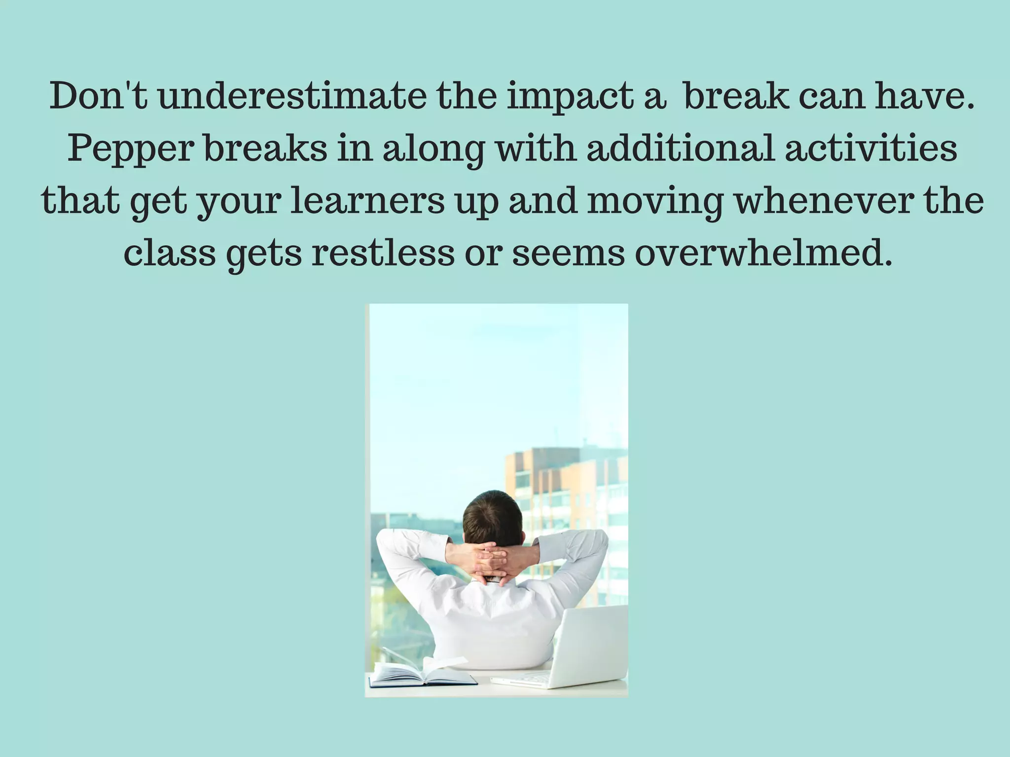 Don't underestimate the impact a break can have.
Pepper breaks in along with additional activities
that get your learners up and moving whenever the
class gets restless or seems overwhelmed.
 