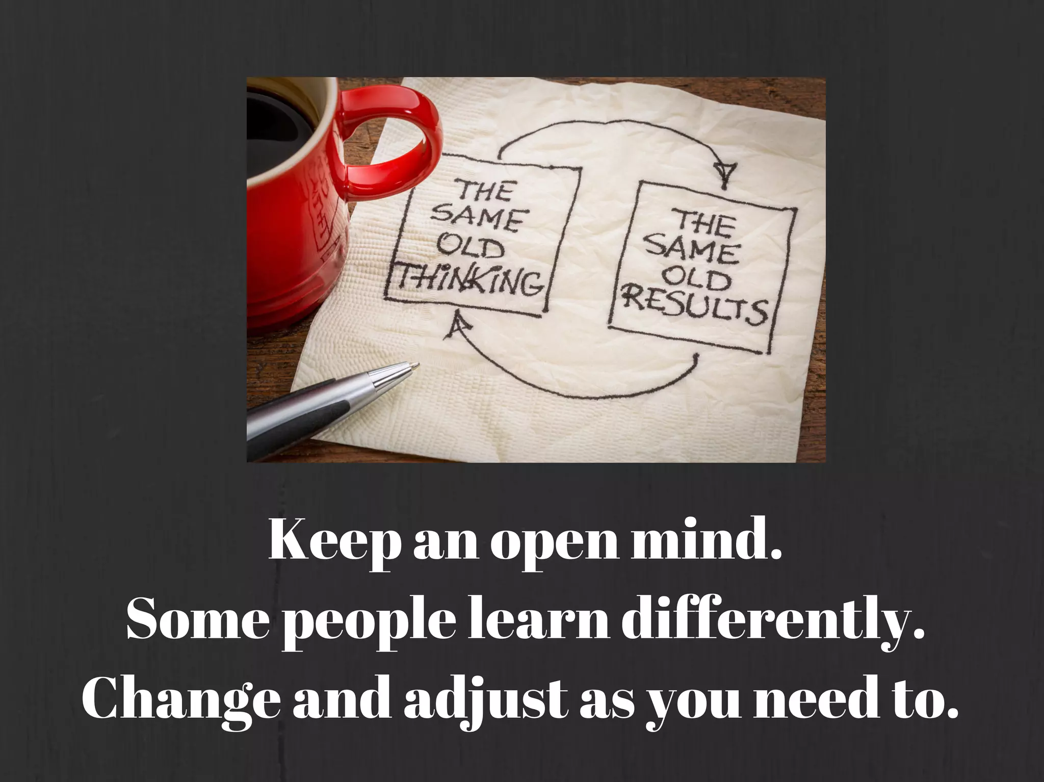 Keep an open mind.
Some people learn differently.
Change and adjust as you need to.
 