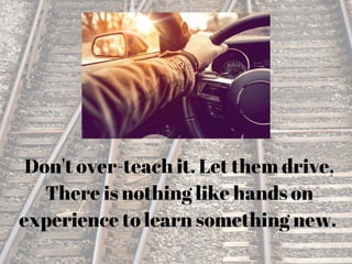 Don't over-teach it. Let them drive.
There is nothing like hands on
experience to learn something new.
 