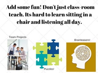 Add some fun! Don't just class-room
teach. Its hard to learn sitting in a
chair and listening all day.
Brainteasers!
Puzzles!
Team Projects
 