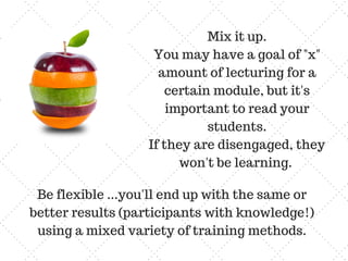 Mix it up.
You may have a goal of "x"
amount of lecturing for a
certain module, but it's
important to read your
students.
If they are disengaged, they
won't be learning.
Be flexible ...you'll end up with the same or
better results (participants with knowledge!)
using a mixed variety of training methods.
 