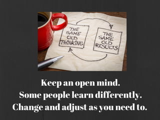 Keep an open mind.
Some people learn differently.
Change and adjust as you need to.
 