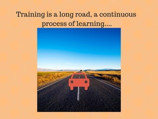 Training is a long road, a continuous
process of learning....
 