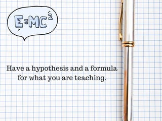 Have a hypothesis and a formula
for what you are teaching.
 