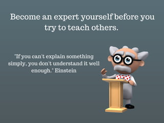 "If you can't explain something
simply, you don't understand it well
enough." Einstein
Become an expert yourself before you
try to teach others.
 