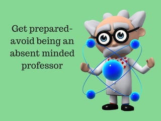 Get prepared-
avoid being an
absent minded
professor
 