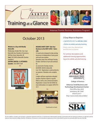 The ASU ASBTDC is funded in part through a cooperative agreement with the U.S. Small Business Administration through a partnership with the University of Arkansas at Little Rock and the
Arkansas State University College of Business. All opinions, conclusions or recommendations expressed are those of the author(s) and do not necessarily reflect the view of the SBA.
October 2013
Arkansas Small Business and
Technology Development Center
Post Office Box 2650
Jonesboro, AR 72467
870.972.3517
http://www.astate.edu/a/sbtdc/
2 Easy Ways to Register:
• Call 870.972.3517 or 800.862.2040
• Online at asbtdc.ualr.edu/training
Check, cash, Visa, MasterCard
and Discover accepted.
For seminar descriptions and
additional training opportunities,
log on to asbtdc.ualr.edu/training
Arkansas’ Premier Business Assistance Program!
Trainingat a Glance
Website in a Day withWeebly
Batesville
Wednesday, October 9th, 9 am-4 pm
Batesville Area Chamber of Commerce,
409Vine Street, Batesville, AR
Cost: $50 ($40 for Batesville Chamber
members).
SEATING LIMITED: 12 ATTENDEES
Speaker: ASU SBTDC Staff

BUSINESS BOOT CAMP -TakeYour
Business to the NEXT LEVEL! Bates-
ville
A 6 week series designed to help existing
businesses in Independence County grow
and reach new markets.
Operation Jump Start will beginTuesday,
October 15th from 6-9 pm and continues
for
six consecutiveTuesday sessions.
LOCATION: UACCB in Batesville
Cost: $50 - Registration is underwritten by
our sponsors. Attendees who complete
5 of
6 nights will have registration refunded.
Speakers: Business experts in specific
fields as well as area commercial lenders.
Registration: Contact the ASU SBTDC for
more information or to register (870) 972-
3517.

Continued on back
 