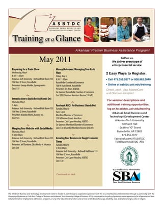 Training at a Glance
                                                                                         Arkansas’ Premier Business Assistance Program!


                                         May 2011                                                                                              Call on us.
                                                                                                                                         We deliver every type of
                                                                                                                                         entrepreneurial service.
     Preparing for a Trade Show                                Money Makeover: Managing Your Cash
     Wednesday, May 4                                          Flow                                                               2 Easy Ways to Register:
     8:30-11:30am                                              Friday, May 6
     Arkansas Tech University - Rothwell Hall Room 133         8:30-11:30am                                                       • Call 479.356.2077 or 800.862.2040
     106 West O Street, Russellville                           Russellville Chamber of Commerce
     Presenter: George Mueller, Synergyworks                   708 W Main Street, Russellville                                    • Online at asbtdc.ualr.edu/training
     Cost: $35                                                 Presenter: Jim Reser, ASBTDC                                       Check, cash, Visa, MasterCard
                                                               Co-Sponsor: Russellville Chamber of Commerce                       and Discover accepted.
                   e                                           Cost $35 (Chamber Members Receive $10 off)
     Introduction to QuickBooks (Hands On)                                                                                         For seminar descriptions and
     Thursday, May 5                                                         e
     1-4pm                                                     Facebook ABC's for Business (Hands On)                              additional training opportunities,
     Arkansas Tech University - Rothwell Hall Room 133         Tuesday, May 10                                                     log on to asbtdc.ualr.edu/training
     106 West O Street, Russellville                           9am-12pm                                                                 Arkansas Small Business and
     Presenter: Brandon Morris, Barons' Inc.                   Morrilton Chamber of Commerce
                                                                                                                                      Technology Development Center
     Cost: $65                                                 120 N Division Street, Morrilton
                                                               Presenter: Cass Capen-Housley, ASBTDC                                      Arkansas Tech University
                  e                                            Co-Sponsor: Morrilton Chamber of Commerce                                        Rothwell Hall
     Merging Your Website with Social Media                    Cost: $30 (Chamber Members Receive $10 off)                                  106 West "O" Street
     Thursday, May 5                                                                                                                       Russellville, AR 72801
     5:30-8:30pm                                                             e                                                                  479.356.2077
     Arkansas Tech University - Rothwell Hall Room 133         Growing Your Business in Tough Economic                                   Facebook.com/ATUSBTDC
     106 West O Street, Russellville                           Times                                                                      Twitter.com/ASBTDC_ATU
     Presenter: Jeff Turnbow, Click Media of Arkansas          Tuesday, May 10
     Cost $30                                                  5:30-8:30pm
                                                               Arkansas Tech University - Rothwell Hall Room 133
                                                               106 West O Street, Russellville
                                                               Presenter: Cass Capen-Housley, ASBTDC
                                                               Cost: $30




                                                                Continued on back




The ATU Small Business and Technology Development Center is funded in part through a cooperative agreement with the U.S. Small Business Administration through a partnership with the
University of Arkansas at Little Rock College of Business and Arkansas Tech University College of Business. ATU is committed to the policy of providing equal opportunity for all persons and does
not discriminate in employment, admissions, programs, or any other educational functions and services on the basis of sex, age, disability, race, and national origin, color or religion.
 