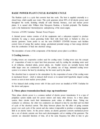 BASIC POWER PLANT CYCLE: RANKINE CYCLE
The Rankine cycle is a cycle that converts heat into work. The heat is supplied externally to a
closed loop, which usually uses water. This cycle generates about 80% of all electric power used
throughout the world, including virtually all solar thermal, biomass, coal and nuclear power
plants. It is named after William John Macquorn Rankine, a Scottish polymath. The Rankine
cycle is the fundamental thermodynamic underpinning of the steam engine.
Overview of NTPC Unchahar Thermal Power Project:-
A thermal power station consists of all the equipments and a subsystem required to produce
electricity by using a steam generating boiler fired with fossil fuels or biofuels to drive an
electric generator. Some prefer to use the term ENERGY CENTER because such facilities
convert form of energy like nuclear energy, gravitational potential energy or heat energy (derived
from the combustion of fuel) into electrical energy.
The description of some of the components of the thermal power plant is as follows:
1 Cooling towers. -
Cooling towers are eveporative coolers used for cooling water. Cooling tower uses the concept
of evaporation of water to reject heat from processes such by cooling the circulaing water used
in oil refineries, chemical plants, power plants, etc. Smaller towers are normally factory built
while larger ones are constructed on site. The primary use of large, industrial cooling tower
system is to remove the heat by circulating the hot water used by the plants
The absorbed heat is rejected to the atmosphere by the evaporation of some of the cooling water
in mechanical forced – draft or induced draft towers or in natural draft hyperbolic shaped cooling
towers as seen at most nuclear power plants.
4 Nos Induced draft cooling towers with 10 fans each tower are installed at NTPC Unchahar for
the above said pupose.
2. Three phase transmission line& step- up transformer
Three phase electric power is a common method of electric power transmission. It is a type of
polyphase system mainly used for power motors and many other devices. In a three phase
system, three circuits reach their instantaneous peak values at different times. Taking one
conductor as reference, the other two conductors are delayed in time by one-third and two-third
of cycle of the electrical current. This delay between phases has the effect of giving constant
power over each cycle of the current and also makes it impossible to produce a rotating magnetic
field in an electric motor. At the power station, an electric generator converts mechanical power
into a set of electric currents one from each electromagnetic coil or winding of the generator. The
currents are sinusoidal functions of time, all at the same frequency but offset in time to give
 