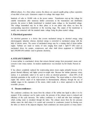 different phases. In a three phase system, the phases are spaced equally giving a phase separation
of one-third of one cycle. Generators output at a voltage that ranges from
hundreds of volts to 30,000 volts at the power station. Transformers step-up this voltage for
suitable transmission after numerous further conversions in the transmission and distribution
network, the power is finally transformed to standard mains voltage i.e. the household voltage.
This voltage transmitted may be in three phase or in one phase only where we have the
corresponding step-down transformer at the receiving stage. The output of the transformer is
usually star connected with the standard mains voltage being the phase neutral voltage.
3. Electrical generator-
An electrical generator is a device that coverts mechanical energy to electrical energy, using
electromagnetic induction whereas electrical energy is converted to mechanical energy with the
help of electric motor. The source of mechanical energy may be a rotating shaft of steam turbine
engine. Turbines are made in variety of sizes ranging from small 1 hp(0.75 kW) used as
mechanical drives for pumps, compressors and other shaft driven equipment to 2,000,000
hp(1,500,000 kW) turbines used to generate electricity.
4. STEAM TURBINE
A steam turbine is a mechanical device that extracts thermal energy from pressurized steam, and
converts it into rotary motion. Its modern manifestation was invented by Sir Charles Parsons in
1884.
It has almost completely replaced the reciprocating piston steam engine primarily because of its
greater thermal efficiency and higher power-to-weight ratio. Because the turbine generates rotary
motion, it is particularly suited to be used to drive an electrical generator – about 80% of all
electricity generation in the world is by use of steam turbines. The steam turbine is a form of heat
engine that derives much of its improvement in thermodynamic efficiency through the use of
multiple stages in the expansion of the steam, which results in a closer approach to the ideal
reversible process.
4. Steam condenser -
The condenser condenses the steam from the exhaust of the turbine into liquid to allow it to be
pumped. If the condenser can be made cooler, the pressure of the exhaust steam is reduced and
efficiency of the cycle increases. The surface condenser is a shell and tube heat exchanger in
which cooling water is circulated through the tubes. The exhaust steam from the low pressure
turbine enters the shell where it is cooled and converted to condensate (water) by flowing over
the tubes as shown in the adjacent diagram. Such condensers use steam ejectors or rotary motor-
 