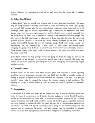 driven exhausters for continuous removal of air and gases from the steam side to maintain
vacuum.
5. Boiler Feed Pump-
A Boiler Feed Pump is a specific type of pump used to pump water into steam boiler. The water
may be freshly supplied or retuning condensation of steam produced by the boiler. These pumps
are normally high pressure units that use suction from a condensate return system and can be of
centrifugal pump type or positive displacement type. Construction and Operation feed water
pumps range from sizes upto many horsepower and the electric motor is usually separated from
the pump body by some form of mechanical coupling. Large industrial condensate pumps may
also serve as the feed water pump. In either case, to force water into the boiler, the pump must
generate sufficient pressure to overcome the steam pressure developed by the boiler. This is
usually accomplished through the use of centrifugal pump. Feed water pumps usually run
intermittently and are controlled by a float switch or other similar level-sensing device
energizing the pump when it detects a lowered liquid level in the boiler substantially increased.
Some pumps contain a two stage switch. As liquid lowers to the trigger point of the first stage,
the pump is activated.
If the liquid continues to drop (perhaps because the pump has failed, its supply has been cut-off
or exhausted, or its discharge is blocked),the second stage will be triggered. This stage may
switch off the boiler equipment (preventing the boiler from running dry and overheating), trigger
an alarm or both.
6. Control valves-
Control Valves are the valves used within industrial plants and elsewhere to control operating
conditions such as temperature, pressure, flow and liquid level by fully or partially opening or
closing in response to signals received from controllers that compares a “set point” to a “process
variable” whose value is provided by sensors that monitor changes in such conditions. The
opening or closing of control valves is done by means of electrical, hydraulic or pneumatic
systems.
7. De-aerator-
A De-aerator is a boiler feed device for air removal and used to remove dissolved gases from
water to make it non-corrosive. A de-aerator typically includes a vertical domed de-aeration
section as the de-aeration feed water tank. A steam generating boiler requires that the circulating
steam, condensate and feed water should be devoid of dissolved gases, particularly corrosive
ones and dissolved or suspended solids. The gases will give rise to corrosion of the metal (due to
cavitations). The solids will deposit on heating surfaces giving rise to localized heating and tube
ruptures due to overheating. De-aerator level and pressure must be controlled by adjusting
control valves-the level by regulating condensate flow and pressure by regulating steam flow.
 
