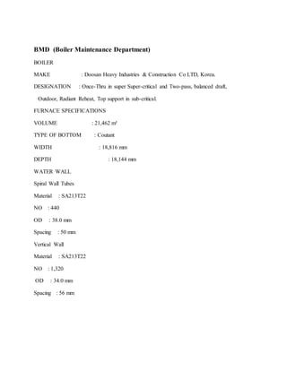 BMD (Boiler Maintenance Department)
BOILER
MAKE : Doosan Heavy Industries & Construction Co LTD, Korea.
DESIGNATION : Once-Thru in super Super-critical and Two-pass, balanced draft,
Outdoor, Radiant Reheat, Top support in sub-critical.
FURNACE SPECIFICATIONS
VOLUME : 21,462 m³
TYPE OF BOTTOM : Coutant
WIDTH : 18,816 mm
DEPTH : 18,144 mm
WATER WALL
Spiral Wall Tubes
Material : SA213T22
NO : 440
OD : 38.0 mm
Spacing : 50 mm
Vertical Wall
Material : SA213T22
NO : 1,320
OD : 34.0 mm
Spacing : 56 mm
 