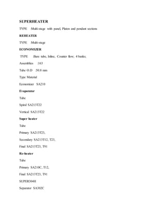 SUPERHEATER
TYPE :Multi-stage with panel, Platen and pendant sections
REHEATER
TYPE :Multi-stage
ECONOMIZER
TYPE :Bare tube, Inline, Counter flow; 4 banks;
Assemblies :163
Tube O.D :50.8 mm
Type Material
Economizer SA210
Evaporator
Tube
Spiral SA213T22
Vertical SA213T22
Super heater
Tube
Primary SA213T23,
Secondary SA213T12, T23,
Final SA213T23, T91
Re-heater
Tube
Primary SA210C, T12,
Final SA213T23, T91
SUPER304H
Separator SA302C
 
