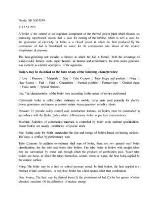 Header SH SA335P9
RH SA335P9
A boiler is the central or an important component of the thermal power plant which focuses on
producing superheated steams that is used for running of the turbines which in turn is used for
the generation of electricity. A boiler is a closed vessel in which the heat produced by the
combustion of fuel is transferred to water for its conversation into steam of the desired
temperature & pressure.
The heat-generating unit includes a furnace in which the fuel is burned. With the advantage of
water-cooled furnace walls, super heaters, air heaters and economizers, the term steam generator
was evolved as a better description of the apparatus.
Boilers may be classified on the basis of any of the following characteristics:
Use: The characteristics of the boiler vary according to the nature of service performed.
Customarily boiler is called either stationary or mobile. Large units used primarily for electric
power generation are known as control station steam generator or utility plants.
Pressure: To provide safety control over construction features, all boilers must be constructed in
accordance with the Boiler codes, which differentiates boiler as per their characteristics.
Materials: Selection of construction materials is controlled by boiler code material specifications.
Power boilers are usually constructed of special steels.
Size: Rating code for boiler standardize the size and ratings of boilers based on heating surfaces.
The same is verified by performance tests.
Tube Contents: In addition to ordinary shell type of boiler, there are two general steel boiler
classifications, the fire tube and water tube boilers. Fire tube boiler is boilers with straight tubes
that are surrounded by water and through which the products of combustion pass. Water tube
boilers are those, in which the tubes themselves contain steam or water, the heat being applied to
the outside surface.
Firing: The boiler may be a fired or unfired pressure vessel. In fired boilers, the heat applied is a
product of fuel combustion. A non-fired boiler has a heat source other than combustion.
Heat Source: The heat may be derived from (1) the combustion of fuel (2) the hot gasses of other
chemical reactions (3) the utilization of nuclear energy.
 