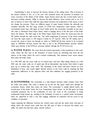 Superheating is done to increase the dryness fraction of the exiting steam. This is because if
the dryness fraction is low, as is the case with saturated steam, the presence of moisture can
cause corrosion of the blades of the turbine. Super heated steam also has several merits such as
increased working capacity, ability to increase the plant efficiency, lesser erosion and so on. It is
also of interest to know that while the super heater increases the temperature of the steam, it does
not change the pressure. There are different stages of super heaters besides the sidewalls and
extended sidewalls. The first stage consists of LTSH (low temperature super heater), which is
conventional mixed type with upper & lower banks above the economizer assembly in rear pass.
The other is Divisional Panel Super heater which is hanging above in the first pass of the boiler
above the furnace. The third stage is the Platen Super heater from where the steam goes into the
HP turbine through the main steam line. The outlet temperature & pressure of the steam coming
out from the super heater is 540 degrees Celsius & 157 kg/cm2. After the HP turbine part is
crossed the steam is taken out through an outlet as CRH(Cold Re-heat steam) to be re-heated
again as HRH(Hot Re-heat steam) and then is fed to the IPT(Intermediate pressure turbine)
which goes directly to the LPT(Low pressure turbine) through the IP-LP cross-over.
c) WATER WALLS: The water from the bottom ring header is then transferred to the water
walls, where the first step in the formation of steam occurs by absorbing heat from the hot
interior of the boiler where the coal is burned continuously. This saturated water steam mixture
then enters the boiler drum.
In a 500 MW unit, the water walls are of vertical type, and have rifled tubing whereas in a 660
MW unit, the water walls are of spiral type till an intermediate ring header from where it again
goes up as vertical type water walls. The advantage of the spiral wall tubes ensures an even
distribution of heat, and avoids higher thermal stresses in the water walls by reducing the fluid
temperature differences in the adjacent tubes and thus minimizes the sagging produced in the
tubes.
d) ECONOMIZER: The economizer is a tube-shaped structure which contains water from
the boiler feed pump. This water is heated up by the hot flue gases which pass through the
economizer layout, which then enters the drum. The economizer is usually placed below the
second pass of the boiler, below the Low Temperature Super heater. As the flue gases are being
constantly produced due to the combustion of coal, the water in the economizer is being
continuously being heated up, resulting in the formation of steam to a partial extent. Economizer
tubes are supported in such a way that sagging, deflection & expansion will not occur at any
condition of operation.
Figure depicting the difference between the vertical water wall and the spiral water wall type of
tubing where the vertical water walls have the rifle type of tubes to increase the surface area
unlike the spiral ones that have plain, smooth surfaces.
 