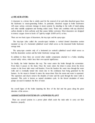 e) DEAERATOR:
A deaerator is a device that is widely used for the removal of air and other dissolved gases from
the feedwater to steam-generating boilers. In particular, dissolved oxygen in boiler feedwaters
will cause serious corrosion damage in steam systems by attaching to the walls of metal piping
and other metallic equipment and forming oxides (rust). Water also combines with any dissolved
carbon dioxide to form carbonic acid that causes further corrosion. Most deaerators are designed
to remove oxygen down to levels of 7 ppb by weight (0.005 cm³/L) or less.
There are two basic types of deaerators, the tray-type and the spray-type:
The tray-type (also called the cascade-type) includes a vertical domed deaeration section
mounted on top of a horizontal cylindrical vessel which serves as the deaerated boiler feedwater
storage tank.
The spray-type consists only of a horizontal (or vertical) cylindrical vessel which serves as
both the deaeration section and the boiler feedwater storage tank.
In addition to these there are several other smaller components attached to a boiler, including
several safety valves, which have their own special significance.
So briefly, the boiler functions this way. The water enters the boiler through the economizer.
From there it passes to the drum. Once the water enters the drum it comes down the down
comers to the lower inlet water wall headers. From the headers the water rises through the water
walls and is eventually turned into steam due to the continuous heat being generated by the
burners. As the steam is formed it enters the steam drum. Here the steam and water is separated.
The separators and dryers remove the droplets of water and the cycle through the water walls is
repeated. This cycle is known as natural circulation cycle. In the forced circulation of water
pumps are used to maintain the flow of water.
the overall figure of the boiler depicting the flow of the fuel and the gases along the given
direction of the arrows .
ASSOCIATED SYSTEMS IN A POWER PLANT
There are several systems in a power plant which assist the main units to carry out their
functions properly:
 