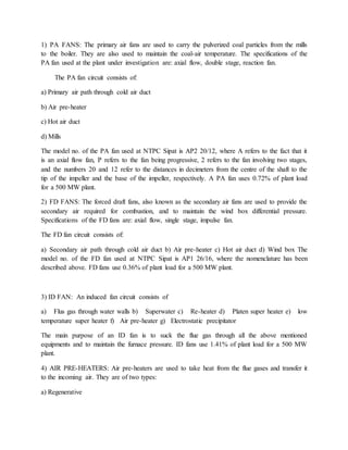 1) PA FANS: The primary air fans are used to carry the pulverized coal particles from the mills
to the boiler. They are also used to maintain the coal-air temperature. The specifications of the
PA fan used at the plant under investigation are: axial flow, double stage, reaction fan.
The PA fan circuit consists of:
a) Primary air path through cold air duct
b) Air pre-heater
c) Hot air duct
d) Mills
The model no. of the PA fan used at NTPC Sipat is AP2 20/12, where A refers to the fact that it
is an axial flow fan, P refers to the fan being progressive, 2 refers to the fan involving two stages,
and the numbers 20 and 12 refer to the distances in decimeters from the centre of the shaft to the
tip of the impeller and the base of the impeller, respectively. A PA fan uses 0.72% of plant load
for a 500 MW plant.
2) FD FANS: The forced draft fans, also known as the secondary air fans are used to provide the
secondary air required for combustion, and to maintain the wind box differential pressure.
Specifications of the FD fans are: axial flow, single stage, impulse fan.
The FD fan circuit consists of:
a) Secondary air path through cold air duct b) Air pre-heater c) Hot air duct d) Wind box The
model no. of the FD fan used at NTPC Sipat is AP1 26/16, where the nomenclature has been
described above. FD fans use 0.36% of plant load for a 500 MW plant.
3) ID FAN: An induced fan circuit consists of
a) Flus gas through water walls b) Superwater c) Re-heater d) Platen super heater e) low
temperature super heater f) Air pre-heater g) Electrostatic precipitator
The main purpose of an ID fan is to suck the flue gas through all the above mentioned
equipments and to maintain the furnace pressure. ID fans use 1.41% of plant load for a 500 MW
plant.
4) AIR PRE-HEATERS: Air pre-heaters are used to take heat from the flue gases and transfer it
to the incoming air. They are of two types:
a) Regenerative
 