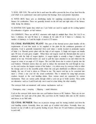 7) SEAL AIR FAN: The seal air fan is used near the mill to prevent the loss of any heat from the
coal which is in a pulverized state and to protect the bearings from coal particle deposition.
8) WIND BOX: these acts as distributing media for supplying secondary/excess air to the
furnace for combustion. These are generally located on the left and and right sides of the furnace
while facing the chimney.
9) IGNITER FAN: Igniter fans which are 2 per boiler are used to supply air for cooling Igniters
& combustion of igniter air fuel mixture.
10) CHIMNEY: These are tall RCC structures with single & multiple flues. Here, for I & II we
have 1 chimney, for unit III there is 1 chimney & for units IV & V there is 1 chimney. So
number of chimneys is 5 and the height of each is 275 metres.
11) COAL HANDLING PLANT: This part of the thermal power plant handles all the
requirements of coal that needs to be supplied to the plant for the continuous generation of
electricity. Coal is generally transported from coal mines ( mostly located in peninsular regions
of India ) to Thermal power plant with the help of rail wagons. A Single rail wagon can handle
upto 80 tons of coal( gross weight) . When these rail wagons reach the thermal plant the coal is
unloaded with the help of wagon tipplers. A wagon tippler is actually a huge J shaped Link
pinned at its top. Powerful motors are used to pull the ropes attached to an end which lets the
wagon to rotate at an angle of 135 degree. The coal falls down due to action of gravity into the
coal bunkers. Vibration motors then are used to induce the movement the coal through its way.
as the coal reaches the hopper section of the bunker , it is taken away by conveyer belts to either
the storage yard or to the assembly points where the coal gets distributed on different conveyers.
Initially, the size of coal is taken as 250mm in size. The macro coal has to be converted into
micro ( 25mm ) size coal for the actual combustion. This is attained by using high pressure
crushers located at the coal handling plants. Here various metal are separated by various
mechanisms. There are various paths through which a coal can go to boiler section. These paths
are alternative such as A and B and only one is used at a time letting the other standby.
The conveyor belts are monitored with various mechanisms such as:
Coal on the conveyer belts moves into raw coal bunkers known as RC bunkers. There are six raw
coal bunkers for each unit of the plant. The coal from six RC bunkers falls onto six RC feeders
and moves to six Ball mills.
12) COAL BUNKER: These are in process storage used for storing crushed coal from the
coal handling system. Generally, these are made up of welded steel plates. Normally, these are
located on top of mills to aid in gravity feeding of coal. There are 10 such bunkers corresponding
to each mill.
 