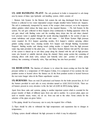 13) ASH HANDLING PLANT: The ash produced in boiler is transported to ash dump
area by means of sluice type hydraulic ash handling system, which consists of:
bottom is collected in two water impounded scraper troughs installed below bottom ash hoppers.
The ash is continuously, transported by means of the scraper chain conveyor, on to the respective
system, Fly ash gets collected in these hoppers drop continuously to flushing apparatus where fly
ash gets mixed with flushing water and the resulting slurry drops into the ash sluice channel.
Low pressure water is applied through the nozzle directing tangentially to the section of pipe to
ure
water required for B.A hopper quenching nozzles, B.A hopper`s window spraying, clinker
grinder sealing scraper bars, cleaning nozzles B.A hopper seal through flushing, Economizer
Hoppers` flushing nozzles and sluicing trench jetting nozzles is tapped from the high pressure
of the system is sluiced up to ash slurry pump along the channel with the aid oh high pressure
water jets located at suitable intervals along the channel. Slurry pump section line consisting of
reducing elbow with drain valve, reducer and butterfly valve and portion of slurry pump
delivery line consisting of butterfly valve, Pipe and fitting has also been provided.
14) REHEATER: The function of reheater is to reheat the steam coming out from the high
pressure turbine to a temperature of 540 degrees Celsius. It is composed of two sections: the rear
pendant section is located above the furnace arc & the front pendant section is located between
the rear water hanger tubes & the Platen superheater section.
15) BURNERS: There are total 20 pulverised coal burners for the boiler present here, & 10 of
the burners provided in each side at every elevation named as A,B,C,D,E,F,G,H,J,K. There are
oil burners present in every elevation to fire the fuel oil (LDO & HFO) during lightup.
Apart from these units and systems, piping is another important system which is essential for the
proper transfer of fluids of different types from one unit to another. In a power plant, pipes are
used to transfer steam, water, oil, air etc. from one unit to the other. Some criteria for the
selection of the pipes are given below:
1) The piping should be of necessary size to carry the required flow of fluids.
2) Pipes should be able to withstand the high temperatures and expansions due to changes in
temperatures.
3) Piping system should withstand the high pressures to which it may be subjected.
 