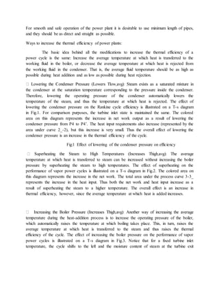 For smooth and safe operation of the power plant it is desirable to use minimum length of pipes,
and they should be as direct and straight as possible.
Ways to increase the thermal efficiency of power plants:
The basic idea behind all the modifications to increase the thermal efficiency of a
power cycle is the same: Increase the average temperature at which heat is transferred to the
working fluid in the boiler, or decrease the average temperature at which heat is rejected from
the working fluid in the condenser. That is, the average fluid temperature should be as high as
possible during heat addition and as low as possible during heat rejection.
the condenser at the saturation temperature corresponding to the pressure inside the condenser.
Therefore, lowering the operating pressure of the condenser automatically lowers the
temperature of the steam, and thus the temperature at which heat is rejected. The effect of
lowering the condenser pressure on the Rankine cycle efficiency is illustrated on a T-s diagram
in Fig.1. For comparison purposes, the turbine inlet state is maintained the same. The colored
area on this diagram represents the increase in net work output as a result of lowering the
condenser pressure from P4 to P4’. The heat input requirements also increase (represented by the
area under curve 2_-2), but this increase is very small. Thus the overall effect of lowering the
condenser pressure is an increase in the thermal efficiency of the cycle.
Fig:1 Effect of lowering of the condenser pressure on efficiency
temperature at which heat is transferred to steam can be increased without increasing the boiler
pressure by superheating the steam to high temperatures. The effect of superheating on the
performance of vapor power cycles is illustrated on a T-s diagram in Fig.2. The colored area on
this diagram represents the increase in the net work. The total area under the process curve 3-3_
represents the increase in the heat input. Thus both the net work and heat input increase as a
result of superheating the steam to a higher temperature. The overall effect is an increase in
thermal efficiency, however, since the average temperature at which heat is added increases.
temperature during the heat-addition process is to increase the operating pressure of the boiler,
which automatically raises the temperature at which boiling takes place. This, in turn, raises the
average temperature at which heat is transferred to the steam and thus raises the thermal
efficiency of the cycle. The effect of increasing the boiler pressure on the performance of vapor
power cycles is illustrated on a T-s diagram in Fig.3. Notice that for a fixed turbine inlet
temperature, the cycle shifts to the left and the moisture content of steam at the turbine exit
 