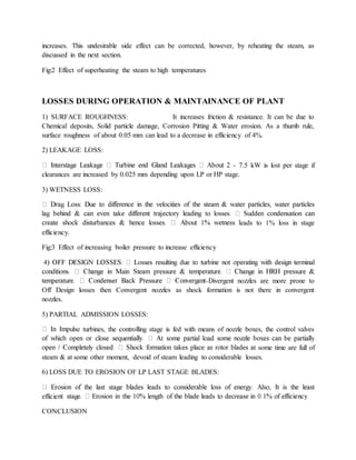 increases. This undesirable side effect can be corrected, however, by reheating the steam, as
discussed in the next section.
Fig:2 Effect of superheating the steam to high temperatures
LOSSES DURING OPERATION & MAINTAINANCE OF PLANT
1) SURFACE ROUGHNESS: It increases friction & resistance. It can be due to
Chemical deposits, Solid particle damage, Corrosion Pitting & Water erosion. As a thumb rule,
surface roughness of about 0.05 mm can lead to a decrease in efficiency of 4%.
2) LEAKAGE LOSS:
- 7.5 kW is lost per stage if
clearances are increased by 0.025 mm depending upon LP or HP stage.
3) WETNESS LOSS:
eads to 1% loss in stage
efficiency.
Fig:3 Effect of increasing boiler pressure to increase efficiency
-Divergent nozzles are more prone to
Off Design losses then Convergent nozzles as shock formation is not there in convergent
nozzles.
5) PARTIAL ADMISSION LOSSES:
e turbines, the controlling stage is fed with means of nozzle boxes, the control valves
t some time are full of
steam & at some other moment, devoid of steam leading to considerable losses.
6) LOSS DUE TO EROSION OF LP LAST STAGE BLADES:
efficie
CONCLUSION
 