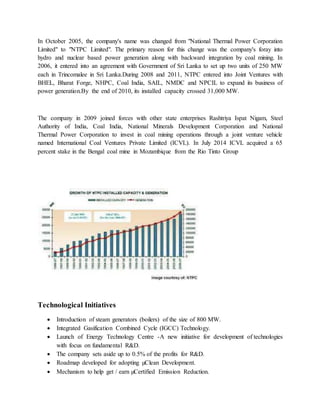 In October 2005, the company's name was changed from "National Thermal Power Corporation
Limited" to "NTPC Limited". The primary reason for this change was the company's foray into
hydro and nuclear based power generation along with backward integration by coal mining. In
2006, it entered into an agreement with Government of Sri Lanka to set up two units of 250 MW
each in Trincomalee in Sri Lanka.During 2008 and 2011, NTPC entered into Joint Ventures with
BHEL, Bharat Forge, NHPC, Coal India, SAIL, NMDC and NPCIL to expand its business of
power generation.By the end of 2010, its installed capacity crossed 31,000 MW.
The company in 2009 joined forces with other state enterprises Rashtriya Ispat Nigam, Steel
Authority of India, Coal India, National Minerals Development Corporation and National
Thermal Power Corporation to invest in coal mining operations through a joint venture vehicle
named International Coal Ventures Private Limited (ICVL). In July 2014 ICVL acquired a 65
percent stake in the Bengal coal mine in Mozambique from the Rio Tinto Group
Technological Initiatives
 Introduction of steam generators (boilers) of the size of 800 MW.
 Integrated Gasification Combined Cycle (IGCC) Technology.
 Launch of Energy Technology Centre -A new initiative for development of technologies
with focus on fundamental R&D.
 The company sets aside up to 0.5% of the profits for R&D.
 Roadmap developed for adopting µClean Development.
 Mechanism to help get / earn µCertified Emission Reduction.
 