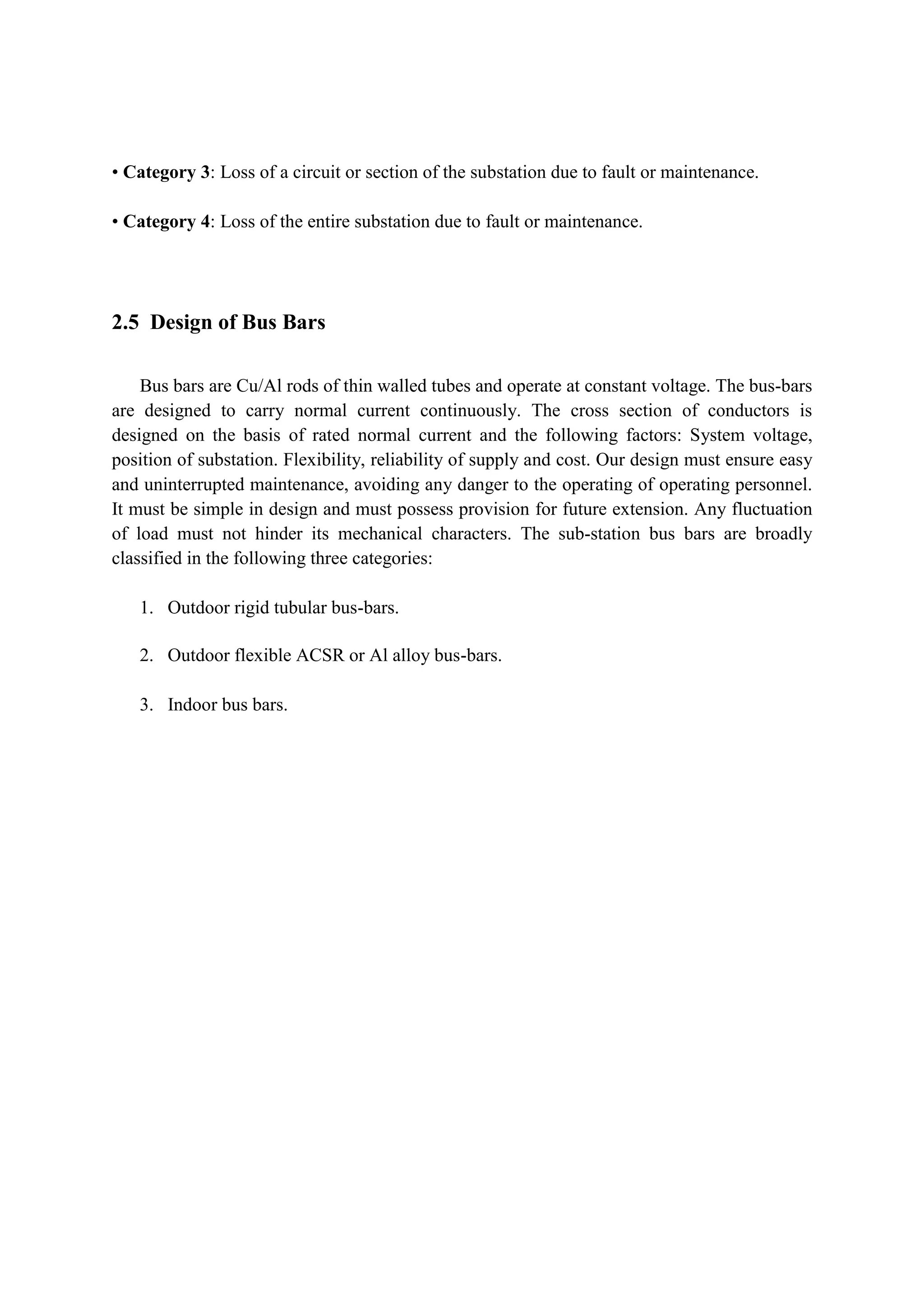 • Category 3: Loss of a circuit or section of the substation due to fault or maintenance.
• Category 4: Loss of the entire substation due to fault or maintenance.
2.5 Design of Bus Bars
Bus bars are Cu/Al rods of thin walled tubes and operate at constant voltage. The bus-bars
are designed to carry normal current continuously. The cross section of conductors is
designed on the basis of rated normal current and the following factors: System voltage,
position of substation. Flexibility, reliability of supply and cost. Our design must ensure easy
and uninterrupted maintenance, avoiding any danger to the operating of operating personnel.
It must be simple in design and must possess provision for future extension. Any fluctuation
of load must not hinder its mechanical characters. The sub-station bus bars are broadly
classified in the following three categories:
1. Outdoor rigid tubular bus-bars.
2. Outdoor flexible ACSR or Al alloy bus-bars.
3. Indoor bus bars.
 