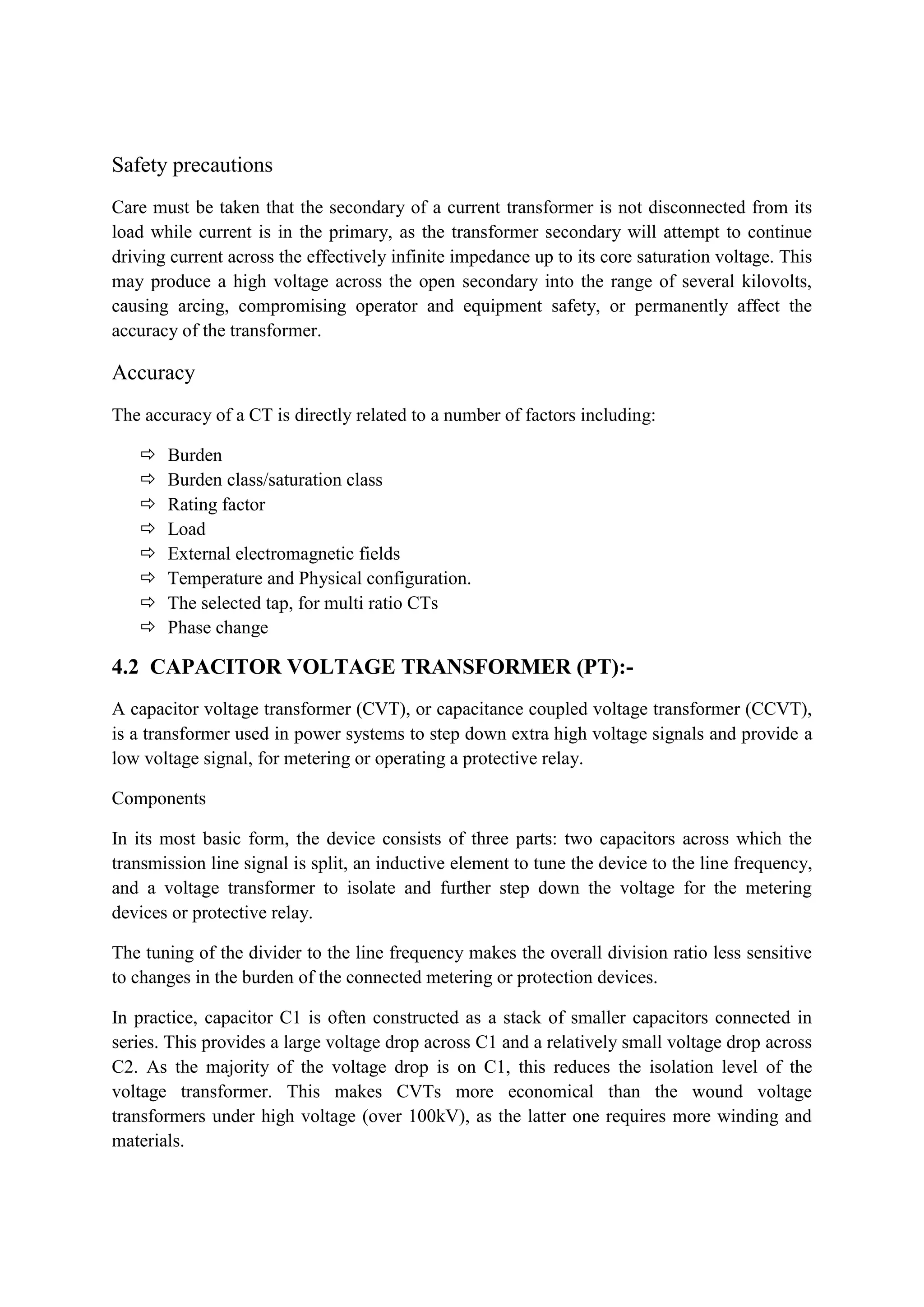 Safety precautions
Care must be taken that the secondary of a current transformer is not disconnected from its
load while current is in the primary, as the transformer secondary will attempt to continue
driving current across the effectively infinite impedance up to its core saturation voltage. This
may produce a high voltage across the open secondary into the range of several kilovolts,
causing arcing, compromising operator and equipment safety, or permanently affect the
accuracy of the transformer.
Accuracy
The accuracy of a CT is directly related to a number of factors including:
 Burden
 Burden class/saturation class
 Rating factor
 Load
 External electromagnetic fields
 Temperature and Physical configuration.
 The selected tap, for multi ratio CTs
 Phase change
4.2 CAPACITOR VOLTAGE TRANSFORMER (PT):-
A capacitor voltage transformer (CVT), or capacitance coupled voltage transformer (CCVT),
is a transformer used in power systems to step down extra high voltage signals and provide a
low voltage signal, for metering or operating a protective relay.
Components
In its most basic form, the device consists of three parts: two capacitors across which the
transmission line signal is split, an inductive element to tune the device to the line frequency,
and a voltage transformer to isolate and further step down the voltage for the metering
devices or protective relay.
The tuning of the divider to the line frequency makes the overall division ratio less sensitive
to changes in the burden of the connected metering or protection devices.
In practice, capacitor C1 is often constructed as a stack of smaller capacitors connected in
series. This provides a large voltage drop across C1 and a relatively small voltage drop across
C2. As the majority of the voltage drop is on C1, this reduces the isolation level of the
voltage transformer. This makes CVTs more economical than the wound voltage
transformers under high voltage (over 100kV), as the latter one requires more winding and
materials.
 