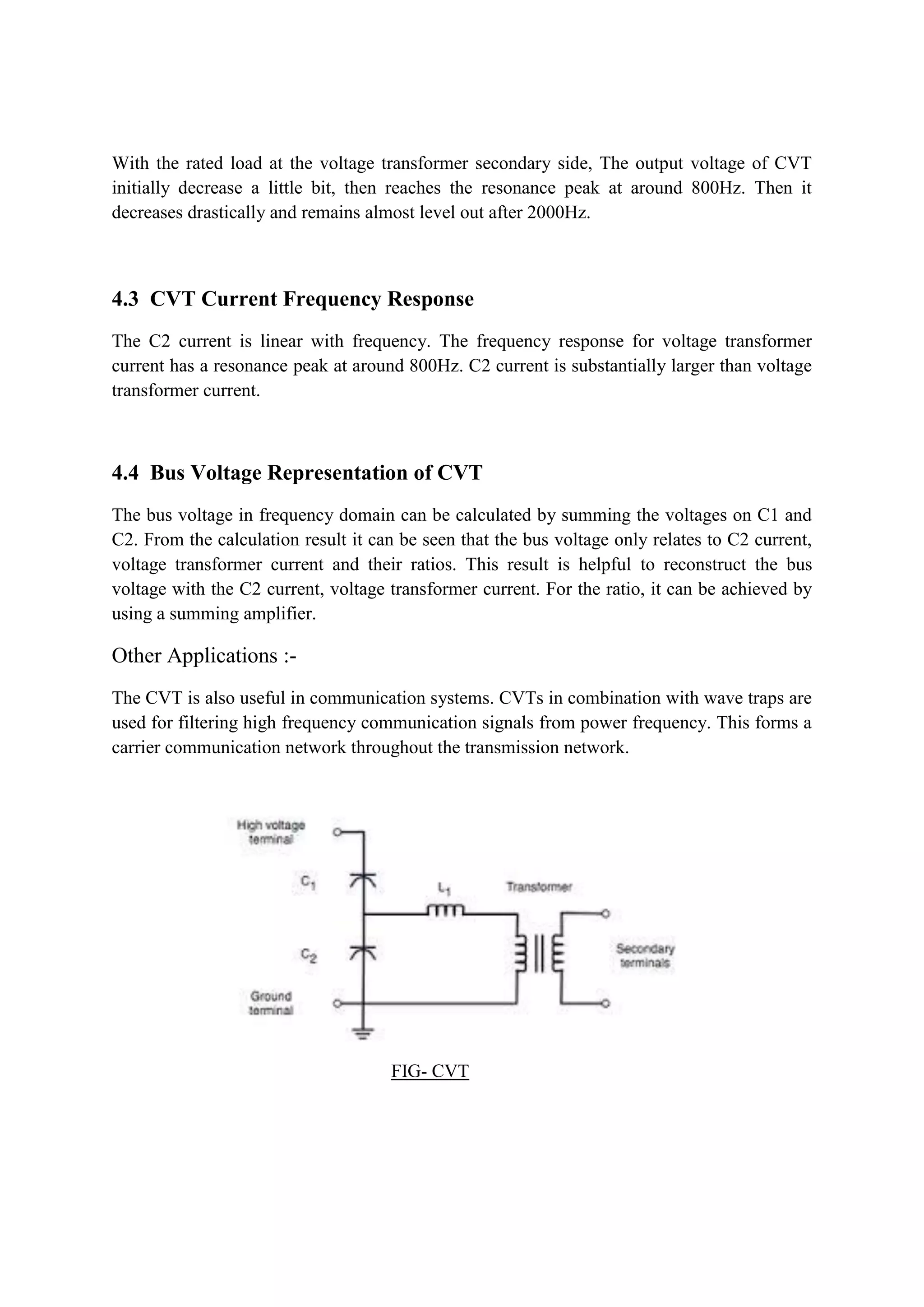 With the rated load at the voltage transformer secondary side, The output voltage of CVT
initially decrease a little bit, then reaches the resonance peak at around 800Hz. Then it
decreases drastically and remains almost level out after 2000Hz.
4.3 CVT Current Frequency Response
The C2 current is linear with frequency. The frequency response for voltage transformer
current has a resonance peak at around 800Hz. C2 current is substantially larger than voltage
transformer current.
4.4 Bus Voltage Representation of CVT
The bus voltage in frequency domain can be calculated by summing the voltages on C1 and
C2. From the calculation result it can be seen that the bus voltage only relates to C2 current,
voltage transformer current and their ratios. This result is helpful to reconstruct the bus
voltage with the C2 current, voltage transformer current. For the ratio, it can be achieved by
using a summing amplifier.
Other Applications :-
The CVT is also useful in communication systems. CVTs in combination with wave traps are
used for filtering high frequency communication signals from power frequency. This forms a
carrier communication network throughout the transmission network.
FIG- CVT
 