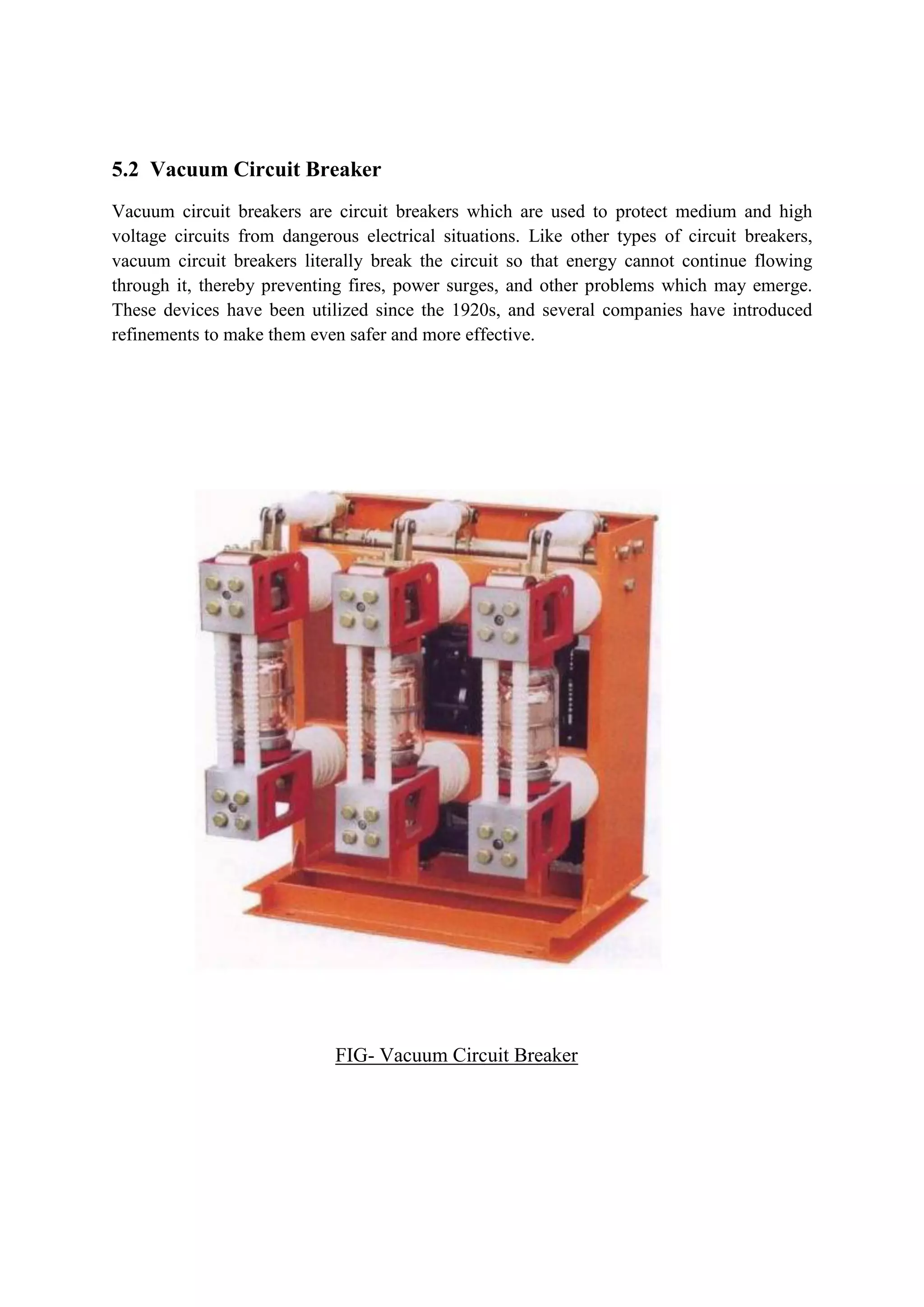 5.2 Vacuum Circuit Breaker
Vacuum circuit breakers are circuit breakers which are used to protect medium and high
voltage circuits from dangerous electrical situations. Like other types of circuit breakers,
vacuum circuit breakers literally break the circuit so that energy cannot continue flowing
through it, thereby preventing fires, power surges, and other problems which may emerge.
These devices have been utilized since the 1920s, and several companies have introduced
refinements to make them even safer and more effective.
FIG- Vacuum Circuit Breaker
 