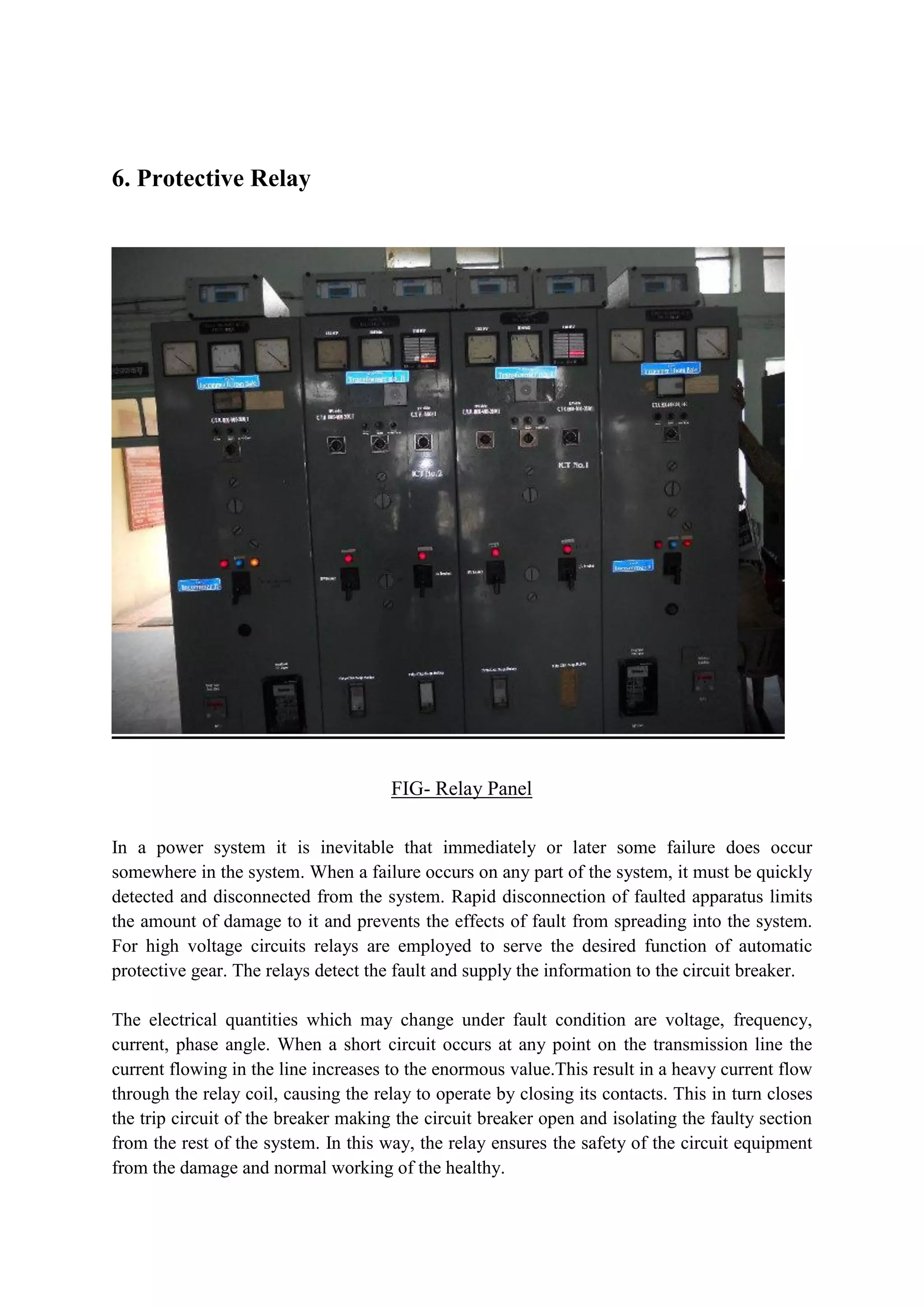 6. Protective Relay
FIG- Relay Panel
In a power system it is inevitable that immediately or later some failure does occur
somewhere in the system. When a failure occurs on any part of the system, it must be quickly
detected and disconnected from the system. Rapid disconnection of faulted apparatus limits
the amount of damage to it and prevents the effects of fault from spreading into the system.
For high voltage circuits relays are employed to serve the desired function of automatic
protective gear. The relays detect the fault and supply the information to the circuit breaker.
The electrical quantities which may change under fault condition are voltage, frequency,
current, phase angle. When a short circuit occurs at any point on the transmission line the
current flowing in the line increases to the enormous value.This result in a heavy current flow
through the relay coil, causing the relay to operate by closing its contacts. This in turn closes
the trip circuit of the breaker making the circuit breaker open and isolating the faulty section
from the rest of the system. In this way, the relay ensures the safety of the circuit equipment
from the damage and normal working of the healthy.
 