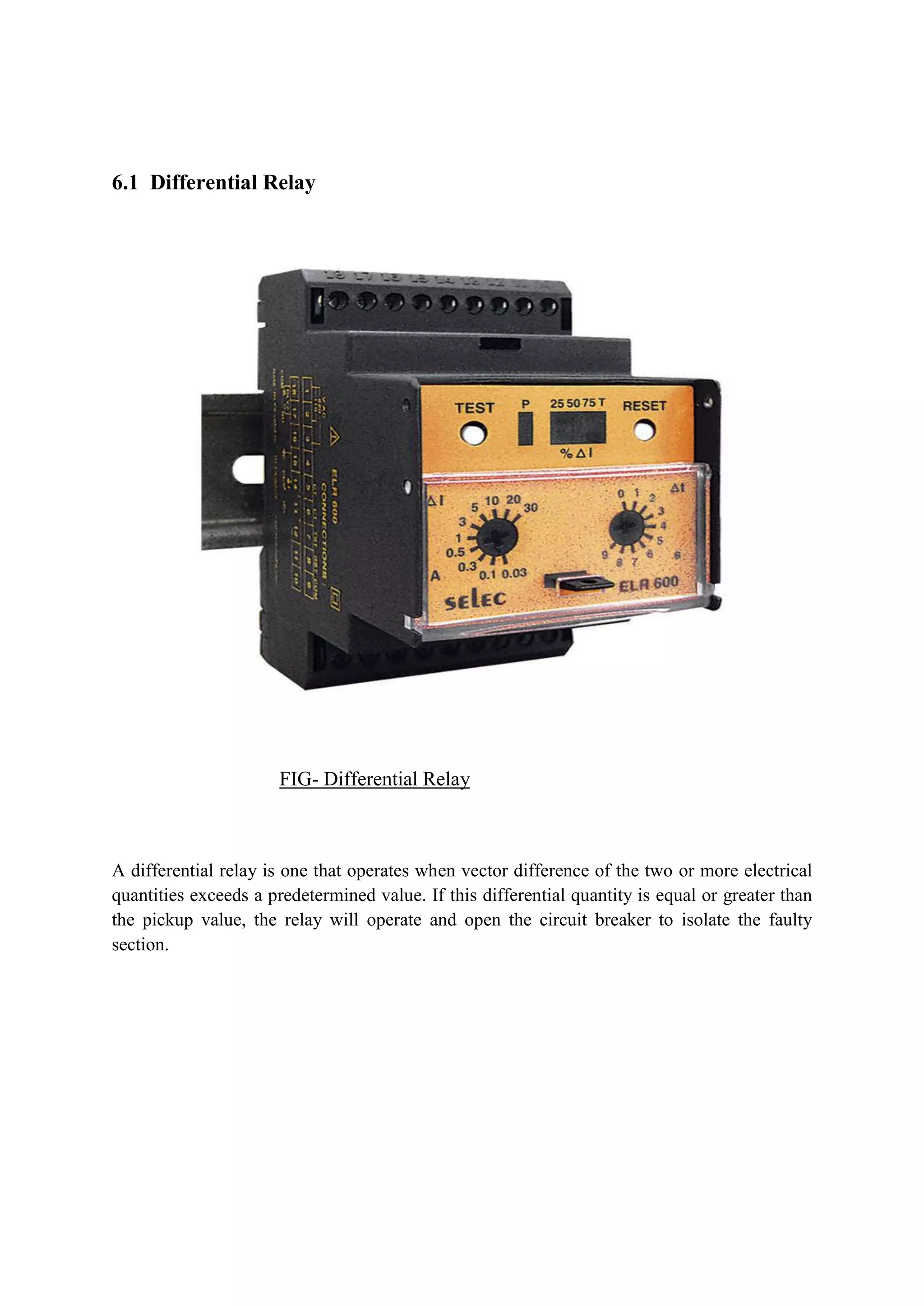 6.1 Differential Relay
FIG- Differential Relay
A differential relay is one that operates when vector difference of the two or more electrical
quantities exceeds a predetermined value. If this differential quantity is equal or greater than
the pickup value, the relay will operate and open the circuit breaker to isolate the faulty
section.
 