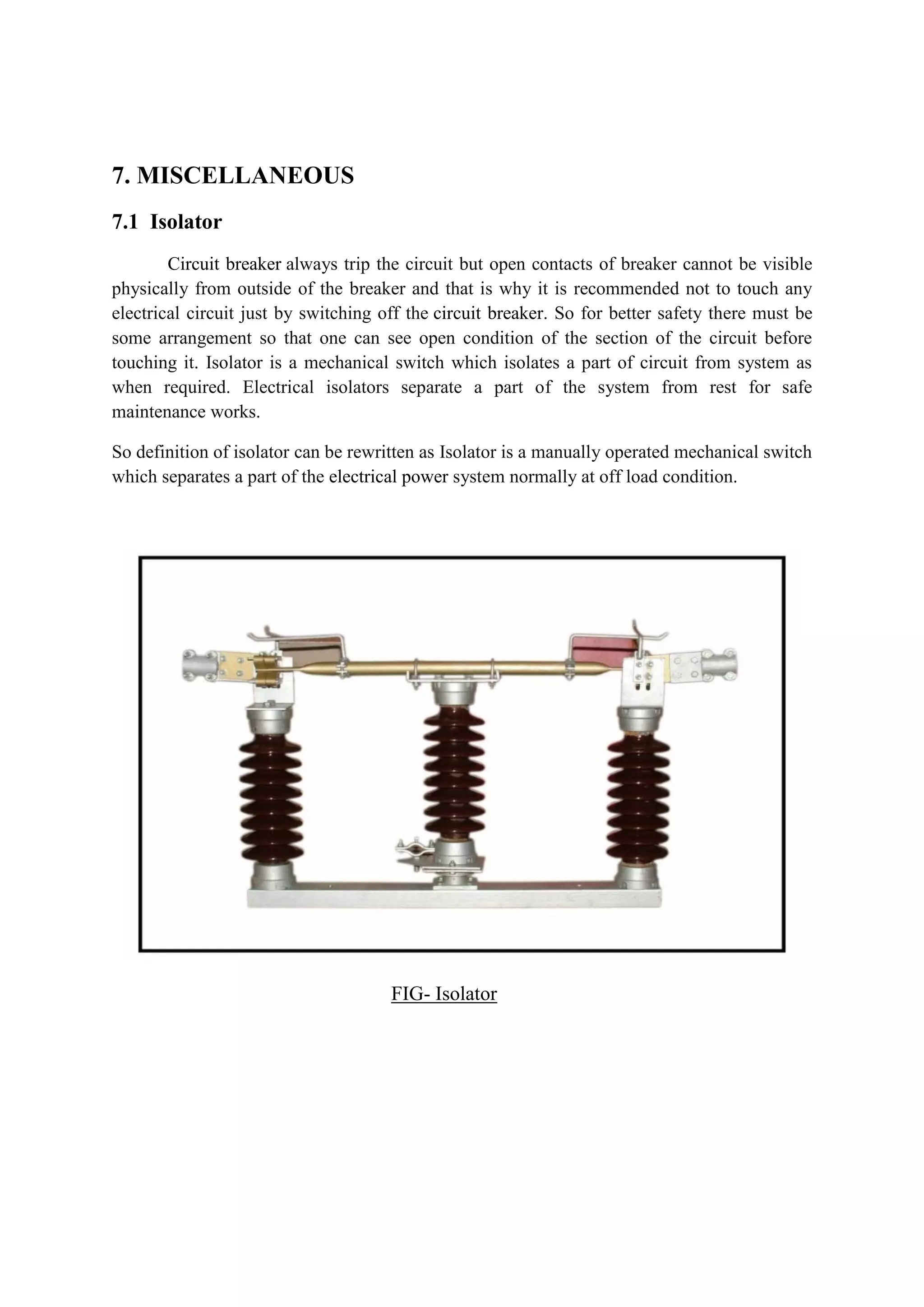 7. MISCELLANEOUS
7.1 Isolator
Circuit breaker always trip the circuit but open contacts of breaker cannot be visible
physically from outside of the breaker and that is why it is recommended not to touch any
electrical circuit just by switching off the circuit breaker. So for better safety there must be
some arrangement so that one can see open condition of the section of the circuit before
touching it. Isolator is a mechanical switch which isolates a part of circuit from system as
when required. Electrical isolators separate a part of the system from rest for safe
maintenance works.
So definition of isolator can be rewritten as Isolator is a manually operated mechanical switch
which separates a part of the electrical power system normally at off load condition.
FIG- Isolator
 