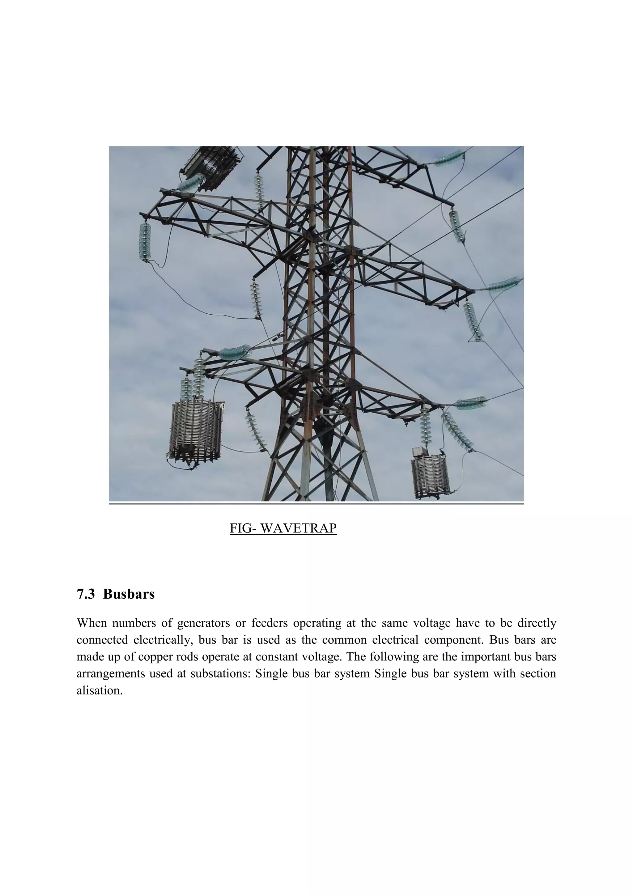 FIG- WAVETRAP
7.3 Busbars
When numbers of generators or feeders operating at the same voltage have to be directly
connected electrically, bus bar is used as the common electrical component. Bus bars are
made up of copper rods operate at constant voltage. The following are the important bus bars
arrangements used at substations: Single bus bar system Single bus bar system with section
alisation.
 