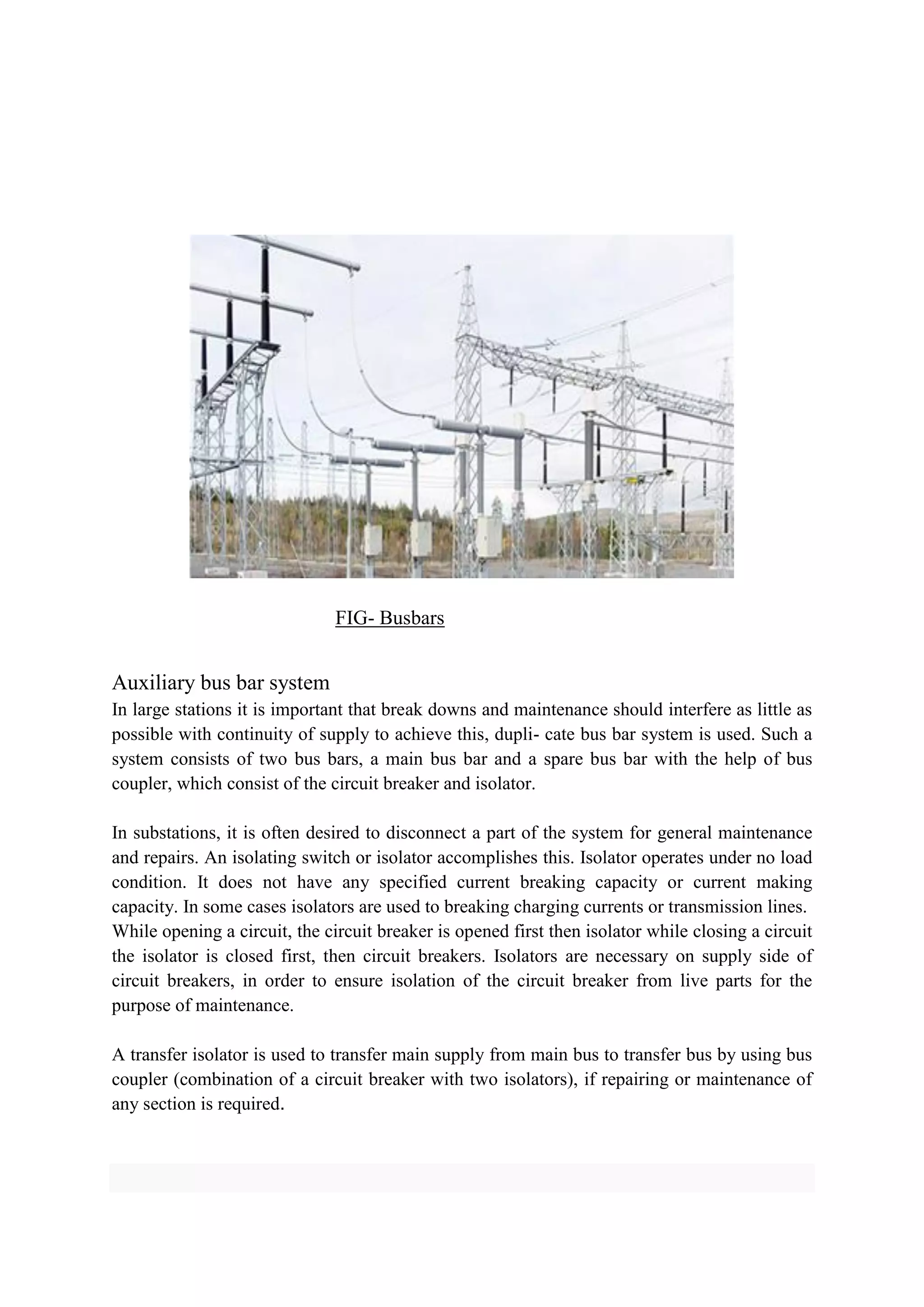 FIG- Busbars
Auxiliary bus bar system
In large stations it is important that break downs and maintenance should interfere as little as
possible with continuity of supply to achieve this, dupli- cate bus bar system is used. Such a
system consists of two bus bars, a main bus bar and a spare bus bar with the help of bus
coupler, which consist of the circuit breaker and isolator.
In substations, it is often desired to disconnect a part of the system for general maintenance
and repairs. An isolating switch or isolator accomplishes this. Isolator operates under no load
condition. It does not have any specified current breaking capacity or current making
capacity. In some cases isolators are used to breaking charging currents or transmission lines.
While opening a circuit, the circuit breaker is opened first then isolator while closing a circuit
the isolator is closed first, then circuit breakers. Isolators are necessary on supply side of
circuit breakers, in order to ensure isolation of the circuit breaker from live parts for the
purpose of maintenance.
A transfer isolator is used to transfer main supply from main bus to transfer bus by using bus
coupler (combination of a circuit breaker with two isolators), if repairing or maintenance of
any section is required.
 