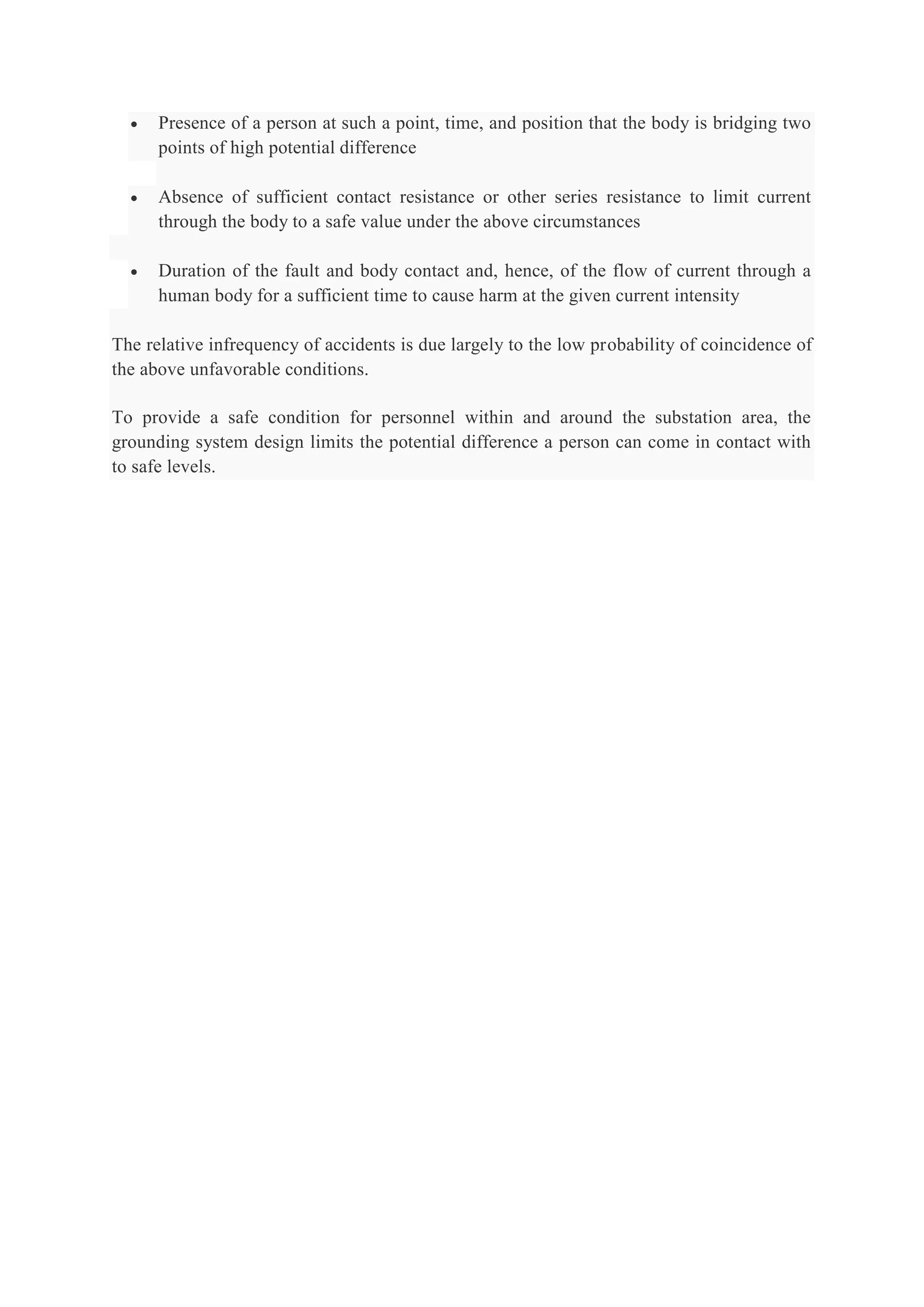  Presence of a person at such a point, time, and position that the body is bridging two
points of high potential difference
 Absence of sufficient contact resistance or other series resistance to limit current
through the body to a safe value under the above circumstances
 Duration of the fault and body contact and, hence, of the flow of current through a
human body for a sufficient time to cause harm at the given current intensity
The relative infrequency of accidents is due largely to the low probability of coincidence of
the above unfavorable conditions.
To provide a safe condition for personnel within and around the substation area, the
grounding system design limits the potential difference a person can come in contact with
to safe levels.
 