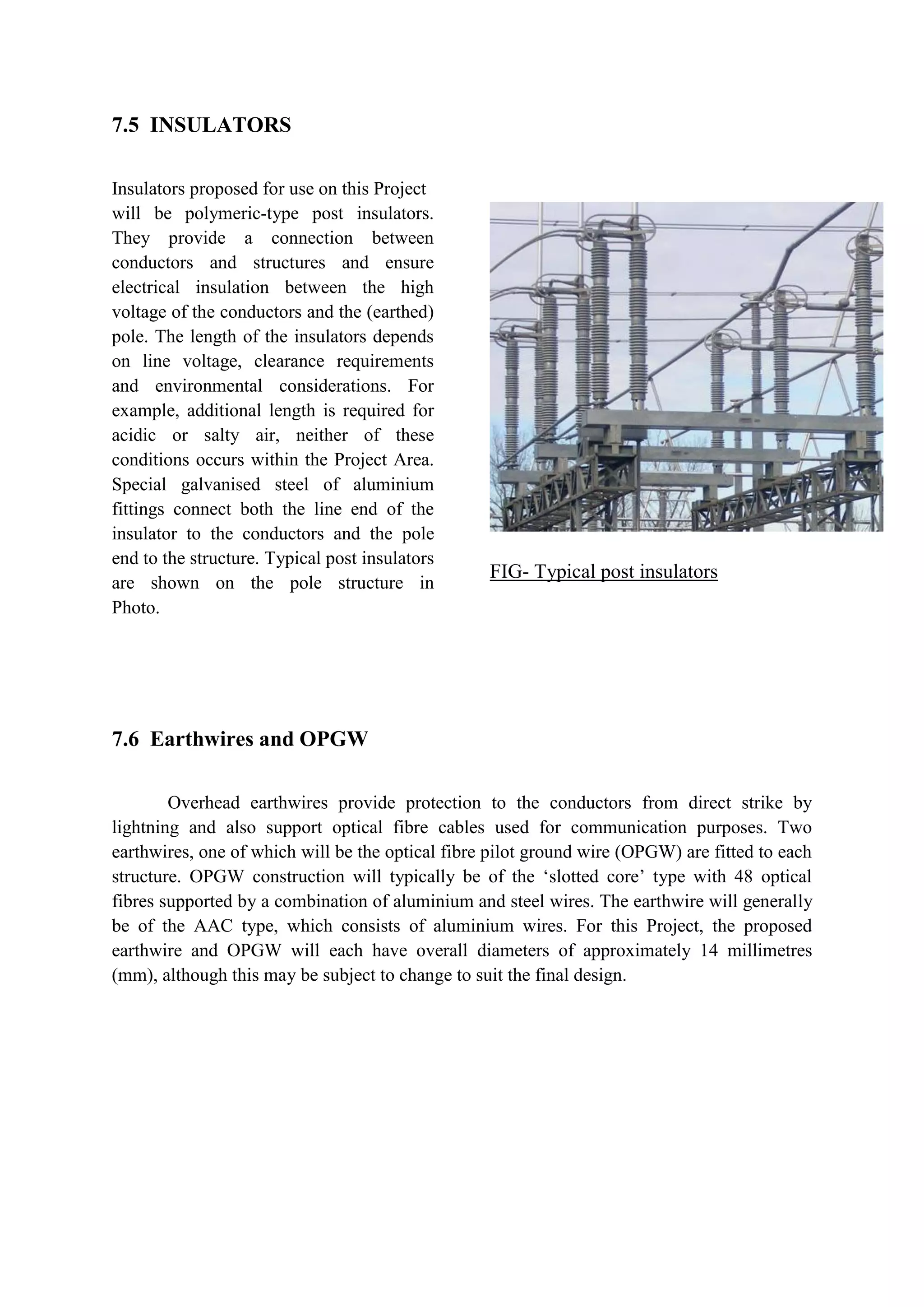 7.5 INSULATORS
Insulators proposed for use on this Project
will be polymeric-type post insulators.
They provide a connection between
conductors and structures and ensure
electrical insulation between the high
voltage of the conductors and the (earthed)
pole. The length of the insulators depends
on line voltage, clearance requirements
and environmental considerations. For
example, additional length is required for
acidic or salty air, neither of these
conditions occurs within the Project Area.
Special galvanised steel of aluminium
fittings connect both the line end of the
insulator to the conductors and the pole
end to the structure. Typical post insulators
are shown on the pole structure in
Photo.
FIG- Typical post insulators
7.6 Earthwires and OPGW
Overhead earthwires provide protection to the conductors from direct strike by
lightning and also support optical fibre cables used for communication purposes. Two
earthwires, one of which will be the optical fibre pilot ground wire (OPGW) are fitted to each
structure. OPGW construction will typically be of the ‘slotted core’ type with 48 optical
fibres supported by a combination of aluminium and steel wires. The earthwire will generally
be of the AAC type, which consists of aluminium wires. For this Project, the proposed
earthwire and OPGW will each have overall diameters of approximately 14 millimetres
(mm), although this may be subject to change to suit the final design.
 
